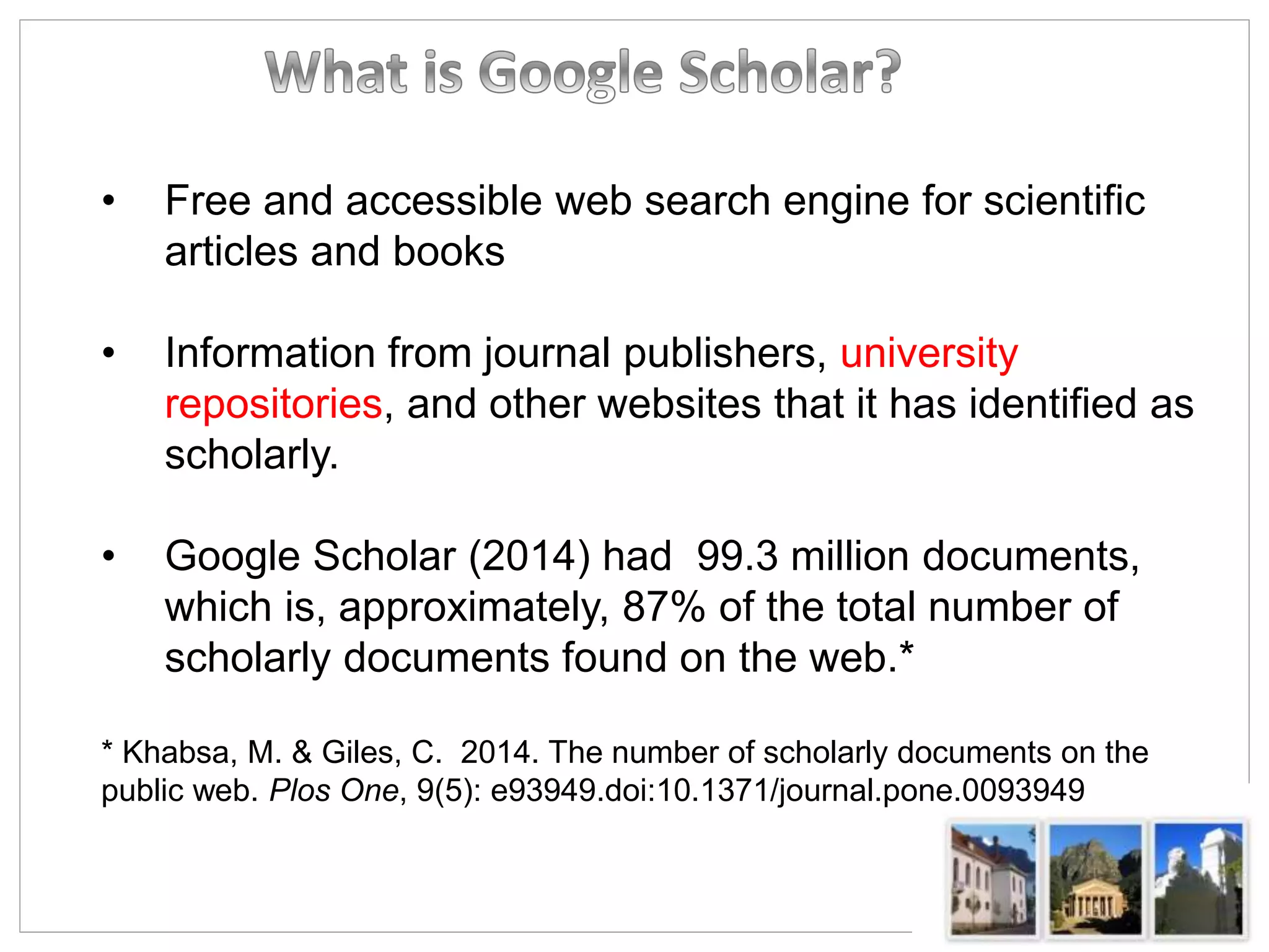 • Free and accessible web search engine for scientific
articles and books
• Information from journal publishers, university
repositories, and other websites that it has identified as
scholarly.
• Google Scholar (2014) had 99.3 million documents,
which is, approximately, 87% of the total number of
scholarly documents found on the web.*
* Khabsa, M. & Giles, C. 2014. The number of scholarly documents on the
public web. Plos One, 9(5): e93949.doi:10.1371/journal.pone.0093949
 