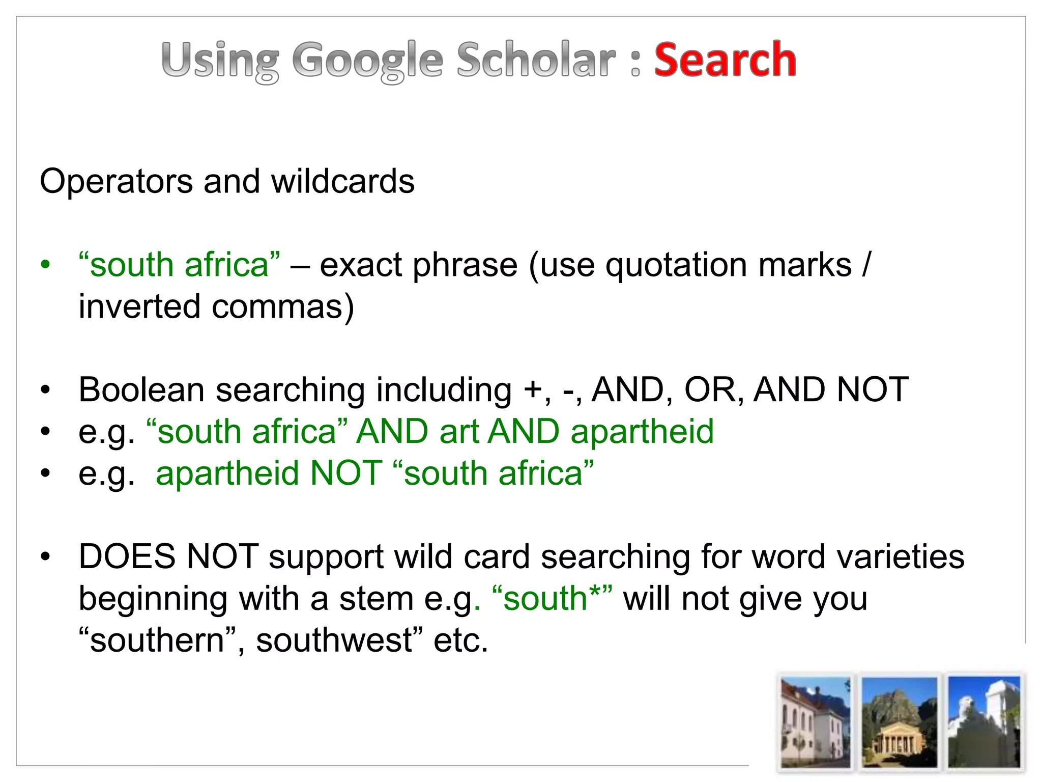 Operators and wildcards
• “south africa” – exact phrase (use quotation marks /
inverted commas)
• Boolean searching including +, -, AND, OR, AND NOT
• e.g. “south africa” AND art AND apartheid
• e.g. apartheid NOT “south africa”
• DOES NOT support wild card searching for word varieties
beginning with a stem e.g. “south*” will not give you
“southern”, southwest” etc.
 