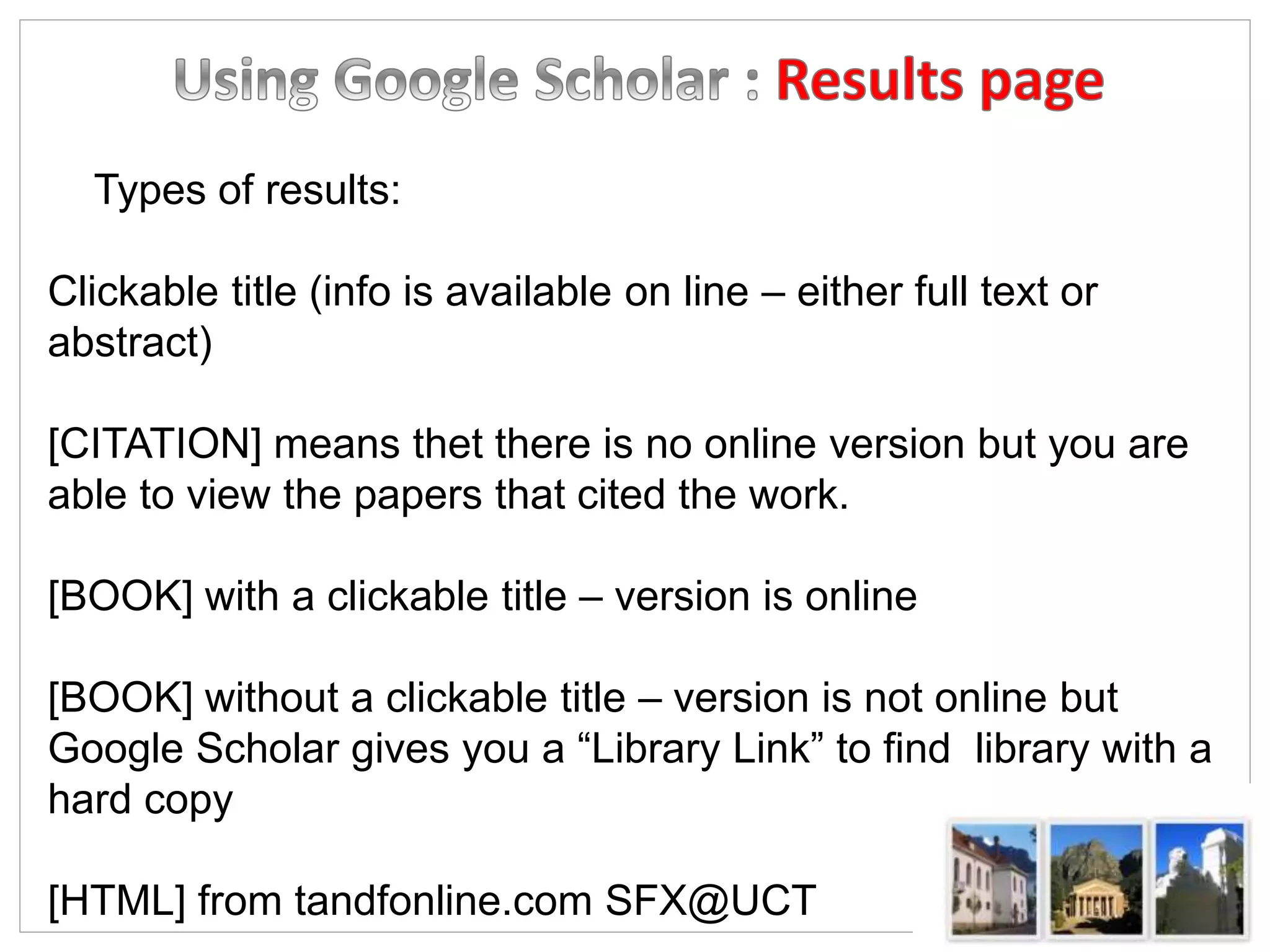 Types of results:
Clickable title (info is available on line – either full text or
abstract)
[CITATION] means thet there is no online version but you are
able to view the papers that cited the work.
[BOOK] with a clickable title – version is online
[BOOK] without a clickable title – version is not online but
Google Scholar gives you a “Library Link” to find library with a
hard copy
[HTML] from tandfonline.com SFX@UCT
 