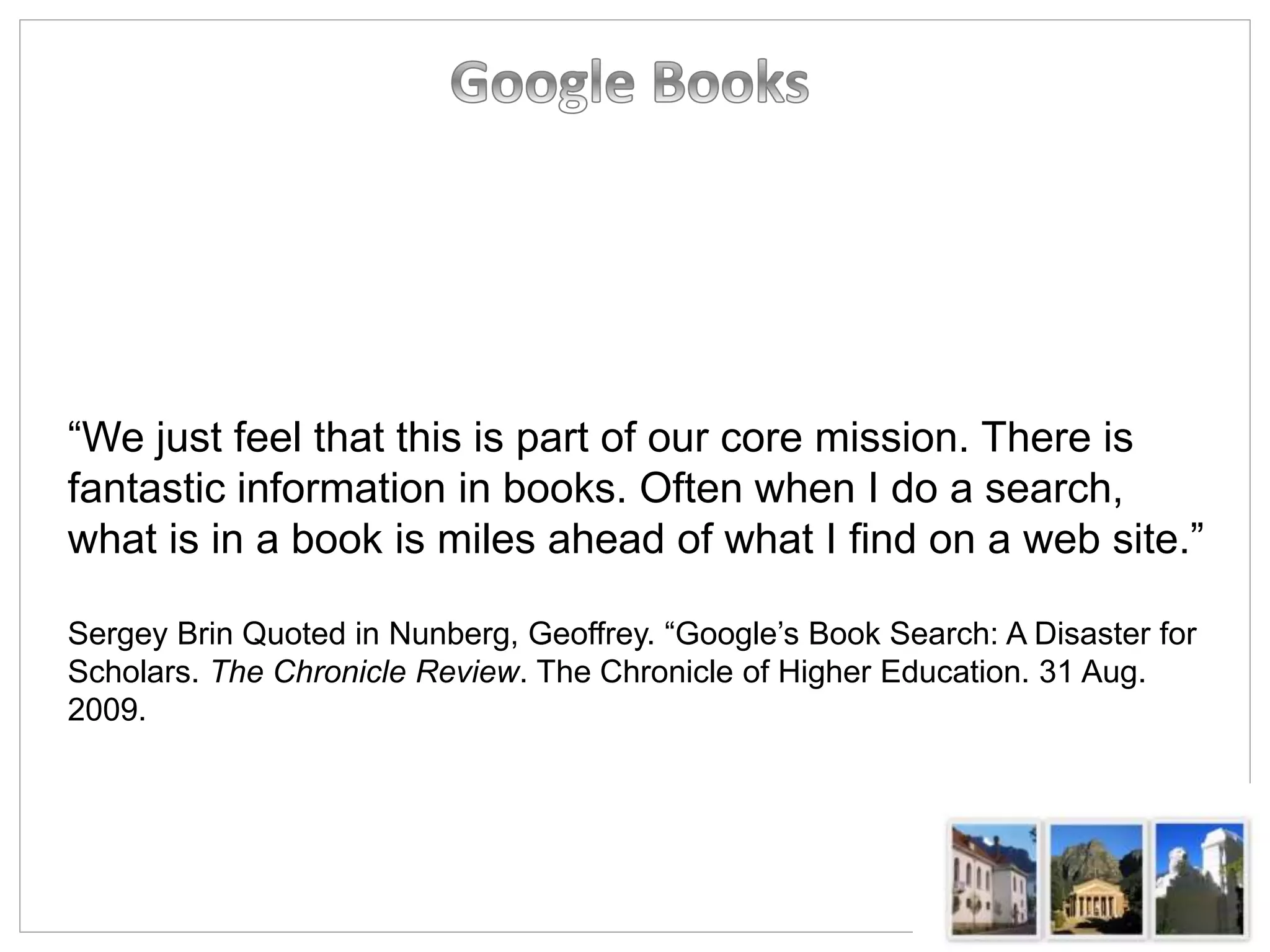 “We just feel that this is part of our core mission. There is
fantastic information in books. Often when I do a search,
what is in a book is miles ahead of what I find on a web site.”
Sergey Brin Quoted in Nunberg, Geoffrey. “Google’s Book Search: A Disaster for
Scholars. The Chronicle Review. The Chronicle of Higher Education. 31 Aug.
2009.
 