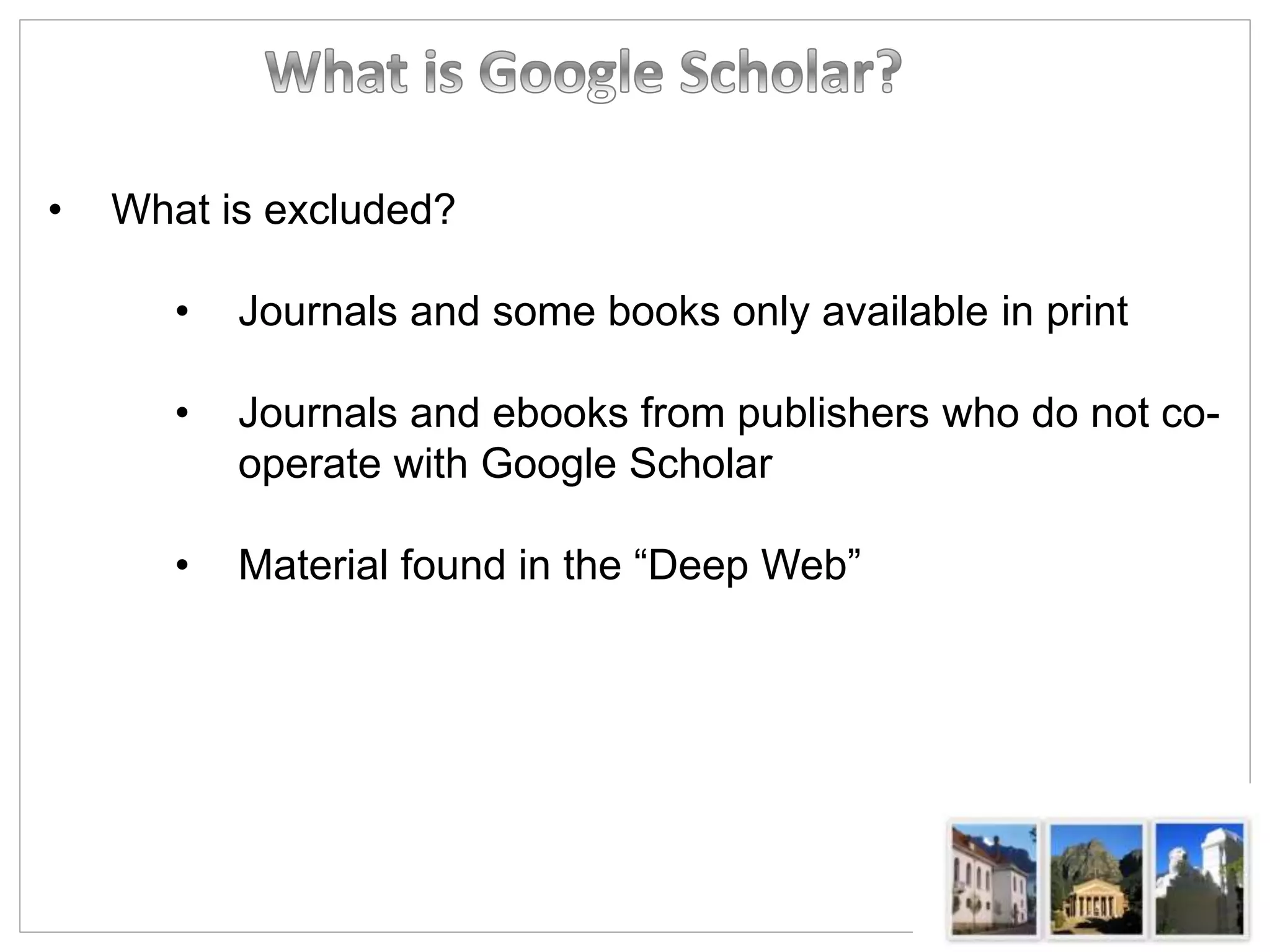 • What is excluded?
• Journals and some books only available in print
• Journals and ebooks from publishers who do not co-
operate with Google Scholar
• Material found in the “Deep Web”
 