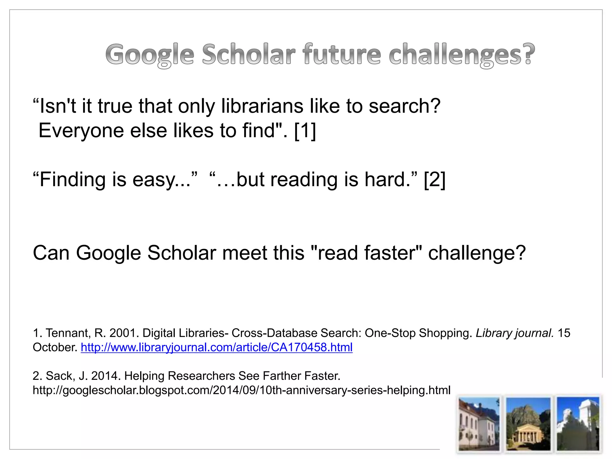 “Isn't it true that only librarians like to search?
Everyone else likes to find". [1]
“Finding is easy...” “…but reading is hard.” [2]
Can Google Scholar meet this "read faster" challenge?
1. Tennant, R. 2001. Digital Libraries- Cross-Database Search: One-Stop Shopping. Library journal. 15
October. http://www.libraryjournal.com/article/CA170458.html
2. Sack, J. 2014. Helping Researchers See Farther Faster.
http://googlescholar.blogspot.com/2014/09/10th-anniversary-series-helping.html
 