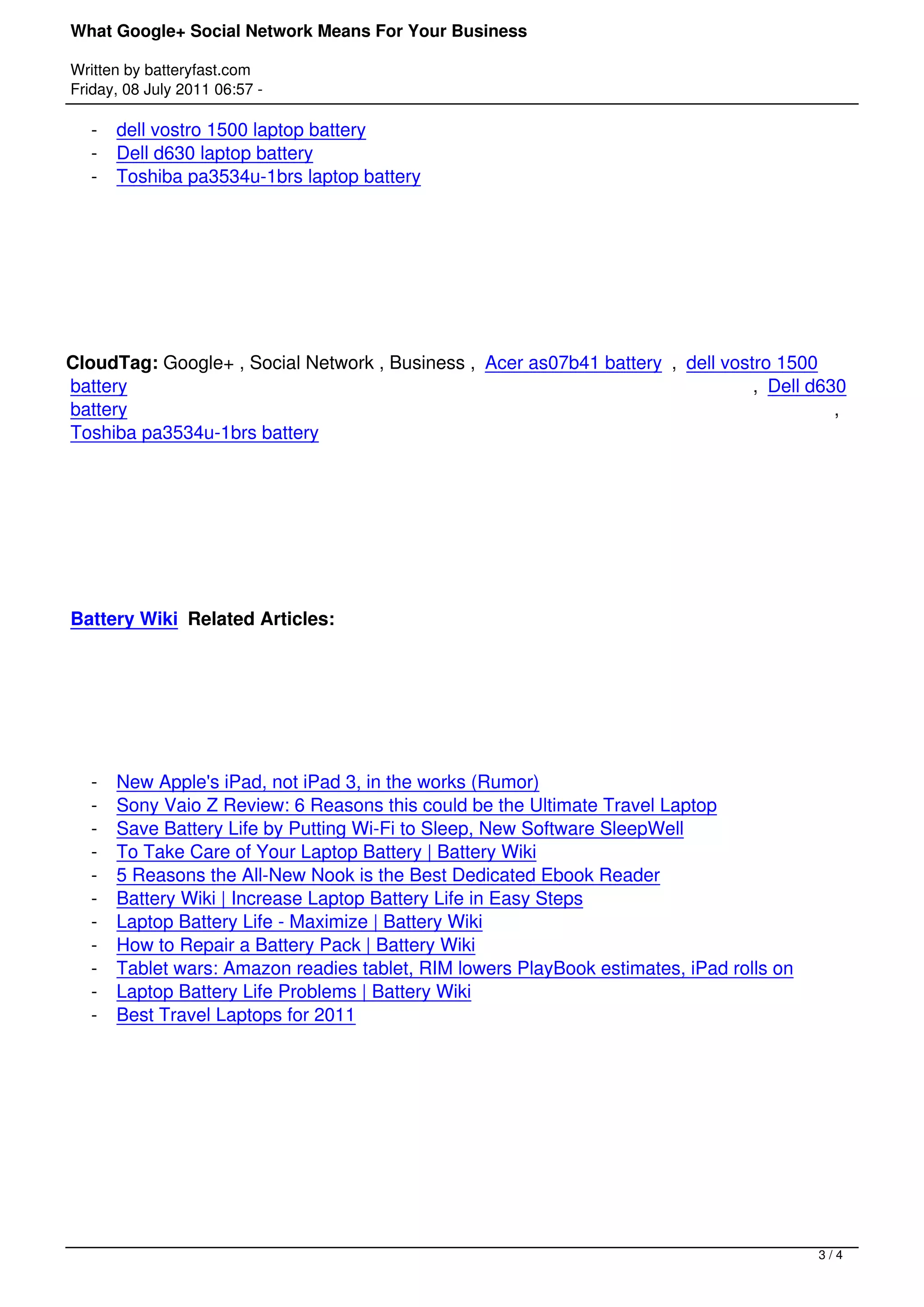 What Google+ Social Network Means For Your Business

Written by batteryfast.com
Friday, 08 July 2011 06:57 -

    -   dell vostro 1500 laptop battery
    -   Dell d630 laptop battery
    -   Toshiba pa3534u-1brs laptop battery




 




CloudTag: Google+ , Social Network , Business ,  Acer as07b41 battery ,  dell vostro 1500
battery                                                                           ,  Dell d630
battery                                                                                      , 
Toshiba pa3534u-1brs battery




 




Battery Wiki Related Articles:




 


    -   New Apple's iPad, not iPad 3, in the works (Rumor)
    -   Sony Vaio Z Review: 6 Reasons this could be the Ultimate Travel Laptop
    -   Save Battery Life by Putting Wi-Fi to Sleep, New Software SleepWell
    -   To Take Care of Your Laptop Battery | Battery Wiki
    -   5 Reasons the All-New Nook is the Best Dedicated Ebook Reader
    -   Battery Wiki | Increase Laptop Battery Life in Easy Steps
    -   Laptop Battery Life - Maximize | Battery Wiki
    -   How to Repair a Battery Pack | Battery Wiki
    -   Tablet wars: Amazon readies tablet, RIM lowers PlayBook estimates, iPad rolls on
    -   Laptop Battery Life Problems | Battery Wiki
    -   Best Travel Laptops for 2011




 




                                                                                           3/4
 