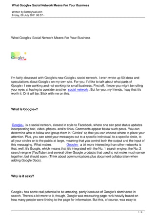 What Google+ Social Network Means For Your Business

Written by batteryfast.com
Friday, 08 July 2011 06:57 -




What Google+ Social Network Means For Your Business




I'm fairly obsessed with Google's new Google+ social network. I even wrote up 50 ideas and
speculations about Google+ on my own site. For you, I'd like to talk about what parts of
Google+ I see working and not working for small business. First off, I know you might be rolling
your eyes at having to consider another  social network . But for you, my friends, I say that it's
worth it. Or it will be. Stick with me on this.




What Is Google+?




 Google+ is a social network, closest in style to Facebook, where one can post status updates
incorporating text, video, photos. and/or links. Comments appear below such posts. You can
determine who to follow and group them in "Circles" so that you can choose where to place your
attention. Plus, you can send your messages out to a specific individual, to a specific circle, to
all your circles or to the public at large, meaning that you control both the output and the input of
this messaging. What makes                  Google+ a bit more interesting than other networks is
that, well, it's Google, which means that it's integrated with the No. 1 search engine, the No. 2
search engine (YouTube) and several other Google products that used to not make much sense
together, but should soon. (Think about communications plus document collaboration when
adding Google Docs).




Why is it sexy?




Google+ has some real potential to be amazing, partly because of Google's dominance in
search. There's a bit more to it, though. Google was measuring page rank heavily based on
how many people were linking to the page for information. But this, of course, was easy to


                                                                                               1/4
 