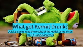What got Kermit Drunk?
Quick guide to read the results of the Model Comparison
tool in Google Analytics
 