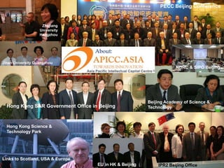 PECC Beijing Conference


                    Zhejiang
                   University
                   Hangzhou



                                    About:
Jinan University Guangzhou
                                                                      NDRC & SIPO Beijing




                                                          Beijing Academy of Science &
  Hong Kong SAR Government Office in Beijing              Technology



  Hong Kong Science &
  Technology Park




Links to Scotland, USA & Europe
                                     EU in HK & Beijing       IPR2 Beijing Office
 