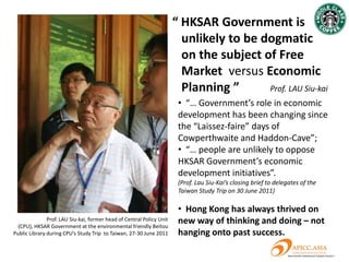 A compelling economic reform
      argument and a coherent
intellectual framework still missing:
                                                          產
                                                          業
                                                          政
                                                          策
                      Free Market Economy, rule of law,
                      freedom of information and the need to
                      develop high value-added industries
                      acknowledged by CY Leung; however:

                      •“Service Economy” or “Manufacturing”?

                      • Current status of “Six New Industries”?

                      •“Sector Neutral” or
                      ”Sector Biased”?
 