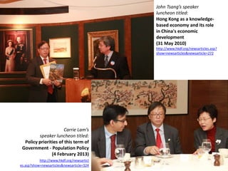 John Tsang’s speaker
                                            luncheon titled:
                                            Hong Kong as a knowledge-
                                            based economy and its role
                                            in China's economic
                                            development
                                            (31 May 2010)
                                            http://www.hkdf.org/newsarticles.asp?
                                            show=newsarticles&newsarticle=272




                       Carrie Lam’s
         speaker luncheon titled:
  Policy priorities of this term of
 Government - Population Policy
                (4 February 2013)
           http://www.hkdf.org/newsarticl
es.asp?show=newsarticles&newsarticle=324
 