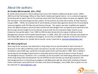 About the authors:
Dr. Gordon McConnachie, B.Sc., Ph.D
Dr Gordon McConnachie is the founding Chairman of the Scottish Intellectual Assets Centre (2003--
2007) and Chief Technology Officer of Asia Pacific Intellectual Capital Centre. He is a chemical engineer
by training and he spent most of his working career with Dow Chemical where he grew up together with
the innovation and technology transfer systems of the world as we know them today. At Dow Chemical
Europe (1989 - -1999), he invented the IP and Intellectual Assets Management System for the worldwide
company together with Phil Barnett and Gordon Petrash. The system was later modified and applied
across the global company, where Gordon transferred technologies from companies and universities into
Dow Europe which brought him into intimate contact with the EU Innovation Relay Centres (now
Enterprise Europe Network). From 1999 to 2002 Gordon directed the European Intellectual Asset
Management Services of PricewaterhouseCoopers. In 2009, 2010, 2011 and 2012 Gordon was placed on
the Global IAM 250 list of leading IA Strategists, one of only a handful of experts on the list from China
and the ASEAN Nations. Dr Gordon McConnachie can be contacted at: gmcconnachie@apicc.asia

Mr. Alan Lung Ka-Lun
Alan Lung Ka-lun was born and educated in Hong Kong. He was also educated at the University of
Wisconsin in the USA and Wilfrid Laurier University in Canada. He chairs the Hong Kong Democratic
Foundation (www.hkdf.org), a political and public policy think tank founded in 1989. Alan is skilled in
converting his knowledge of governments and public policies into practical steps to move forward
“Knowledge Economy” initiatives. He is a member of the Innovation and Technology Advisory Committee
of the Hong Kong Trade Development Council (HKTDC) and he has been promoting innovation and
technology practices in Hong Kong, Guangzhou and Beijing through the Asia Pacific Intellectual Capital
Centre (www.apicc.asia) (where he is Director and General Manager), since 2006. Alan Lung Ka-Lun can
be contacted at: alanlung@apicc.asia
 