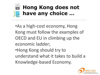 Hong Kong does not
   have any choice …

•As a high-cost economy, Hong
Kong must follow the examples of
OECD and EU in climbing up the
economic ladder;
•Hong Kong should try to
understand what it takes to build a
Knowledge-based Economy.
 