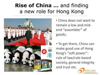 Rise of China … and finding
 a new role for Hong Kong
               • China does not want to
               remain a low and mid-
               end “assembler” of
               goods;

               • To get there, China can
               make good use of Hong
               Kong’s “soft power”:
               rule of law/rule-based
               society, general integrity
               and trust etc.
 