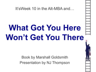 It’sWeek 10 in the Alt-MBA and…




What Got You Here
Won’t Get You There

     Book by Marshall Goldsmith
    Presentation by NJ Thompson
 