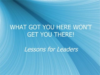 WHAT GOT YOU HERE WON’T GET YOU THERE! Lessons for Leaders 