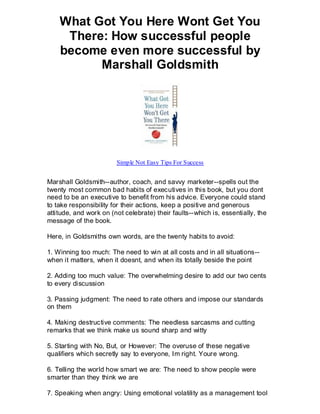 What Got You Here Wont Get You
     There: How successful people
    become even more successful by
          Marshall Goldsmith




                        Simple Not Easy Tips For Success


Marshall Goldsmith--author, coach, and savvy marketer--spells out the
twenty most common bad habits of executives in this book, but you dont
need to be an executive to benefit from his advice. Everyone could stand
to take responsibility for their actions, keep a positive and generous
attitude, and work on (not celebrate) their faults--which is, essentially, the
message of the book.

Here, in Goldsmiths own words, are the twenty habits to avoid:

1. Winning too much: The need to win at all costs and in all situations--
when it matters, when it doesnt, and when its totally beside the point

2. Adding too much value: The overwhelming desire to add our two cents
to every discussion

3. Passing judgment: The need to rate others and impose our standards
on them

4. Making destructive comments: The needless sarcasms and cutting
remarks that we think make us sound sharp and witty

5. Starting with No, But, or However: The overuse of these negative
qualifiers which secretly say to everyone, Im right. Youre wrong.

6. Telling the world how smart we are: The need to show people were
smarter than they think we are

7. Speaking when angry: Using emotional volatility as a management tool
 