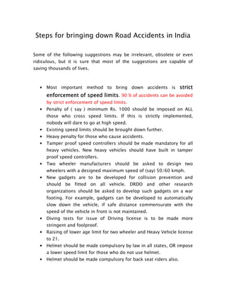 Steps for bringing down Road Accidents in India

Some of the following suggestions may be irrelevant, obsolete or even
ridiculous, but it is sure that most of the suggestions are capable of
saving thousands of lives.



   •   Most important method to bring down accidents is strict
       enforcement of speed limits. 90 % of accidents can be avoided
       by strict enforcement of speed limits.
   •   Penalty of ( say ) minimum Rs. 1000 should be imposed on ALL
       those who cross speed limits. If this is strictly implemented,
       nobody will dare to go at high speed.
   •   Existing speed limits should be brought down further.
   •   Heavy penalty for those who cause accidents.
   •   Tamper proof speed controllers should be made mandatory for all
       heavy vehicles. New heavy vehicles should have built in tamper
       proof speed controllers.
   •   Two wheeler manufacturers should be asked to design two
       wheelers with a designed maximum speed of (say) 50/60 kmph.
   •   New gadgets are to be developed for collision prevention and
       should be fitted on all vehicle. DRDO and other research
       organizations should be asked to develop such gadgets on a war
       footing. For example, gadgets can be developed to automatically
       slow down the vehicle, if safe distance commensurate with the
       speed of the vehicle in front is not maintained.
   •   Diving tests for issue of Driving license is to be made more
       stringent and foolproof.
   •   Raising of lower age limit for two wheeler and Heavy Vehicle license
       to 21.
   •   Helmet should be made compulsory by law in all states, OR impose
       a lower speed limit for those who do not use helmet.
   •   Helmet should be made compulsory for back seat riders also.