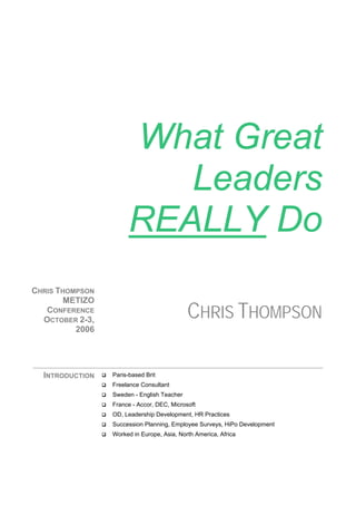 What Great
                          Leaders
                       REALLY Do
CHRIS THOMPSON
        METIZO
   CONFERENCE
  OCTOBER 2-3,
                                            CHRIS THOMPSON
          2006




  INTRODUCTION   Paris-based Brit
                 Freelance Consultant
                 Sweden - English Teacher
                 France - Accor, DEC, Microsoft
                 OD, Leadership Development, HR Practices
                 Succession Planning, Employee Surveys, HiPo Development
                 Worked in Europe, Asia, North America, Africa
 