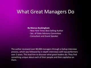 What Great Managers Do
By Marcus Buckingham
- New York Times Best Selling Author
- Sec. of State Advisory Committee
- Consultant and Guest Speaker
The author reviewed over 80,000 managers through a Gallup interview
process, which was followed by in depth interviews with top performers
over 2 years. This lead him to discover what great leaders do: They find
something unique about each of their people and then capitalise on
them.
 