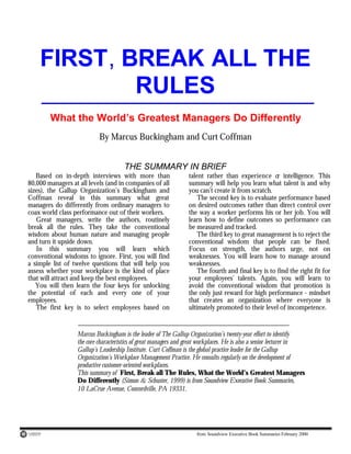 from Soundview Executive Book Summaries February 2000
FIRST, BREAK ALL THE
RULES
What the World’s Greatest Managers Do Differently
By Marcus Buckingham and Curt Coffman
THE SUMMARY IN BRIEF
Based on in-depth interviews with more than
80,000 managers at all levels (and in companies of all
sizes), the Gallup Organization’s Buckingham and
Coffman reveal in this summary what great
managers do differently from ordinary managers to
coax world class performance out of their workers.
Great managers, write the authors, routinely
break all the rules. They take the conventional
wisdom about human nature and managing people
and turn it upside down.
In this summary you will learn which
conventional wisdoms to ignore. First, you will find
a simple list of twelve questions that will help you
assess whether your workplace is the kind of place
that will attract and keep the best employees.
You will then learn the four keys for unlocking
the potential of each and every one of your
employees.
The first key is to select employees based on
talent rather than experience o
r intelligence. This
summary will help you learn what talent is and why
you can’t create it from scratch.
The second key is to evaluate performance based
on desired outcomes rather than direct control over
the way a worker performs his or her job. You will
learn how to define outcomes so performance can
be measured and tracked.
The third key to great management is to reject the
conventional wisdom that people can be fixed.
Focus on strength, the authors urge, not on
weaknesses. You will learn how to manage around
weaknesses.
The fourth and final key is to find the right fit for
your employees’ talents. Again, you will learn to
avoid the conventional wisdom that promotion is
the only just reward for high performance - mindset
that creates an organization where everyone is
ultimately promoted to their level of incompetence.
Marcus Buckingham is the leader of The Gallup Organization’s twenty-year effort to identify
the core characteristics of great managers and great workplaces. He is also a senior lecturer in
Gallup’s Leadership Institute. Curt Coffman is the global practice leader for the Gallup
Organization’s Workplace Management Practice. He consults regularly on the development of
productive customer-oriented workplaces.
This summary of First, Break all The Rules, What the World’s Greatest Managers
Do Differently (Simon & Schuster, 1999) is from Soundview Executive Book Summaries,
10 LaCrue Avenue, Concordville, PA 19331.
 