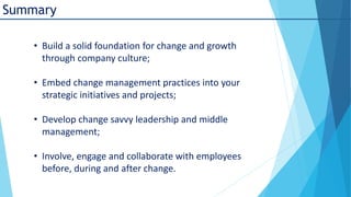 Summary
• Build a solid foundation for change and growth
through company culture;
• Embed change management practices into your
strategic initiatives and projects;
• Develop change savvy leadership and middle
management;
• Involve, engage and collaborate with employees
before, during and after change.

 