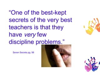 “One of the best-kept 
secrets of the very best 
teachers is that they 
have very few 
discipline problems.” 
Seven Secrets pg. 98 
 