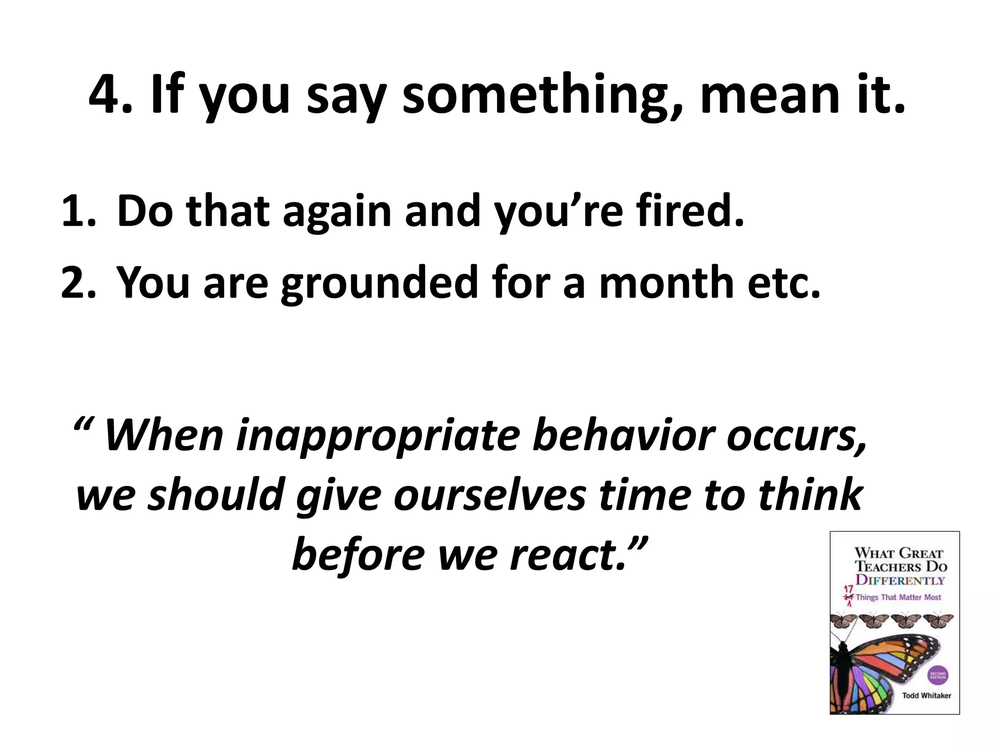 4. If you say something, mean it. 
1. Do that again and you’re fired. 
2. You are grounded for a month etc. 
“ When inappropriate behavior occurs, 
we should give ourselves time to think 
before we react.” 
 