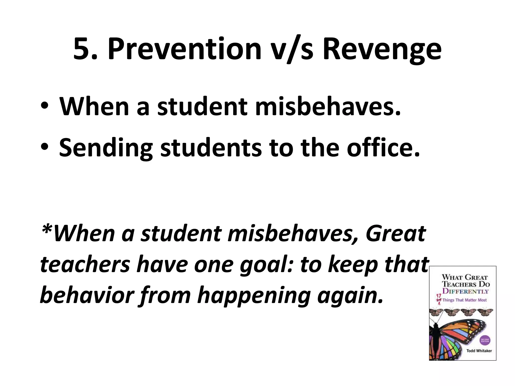 5. Prevention v/s Revenge 
• When a student misbehaves. 
• Sending students to the office. 
*When a student misbehaves, Great 
teachers have one goal: to keep that 
behavior from happening again. 
 
