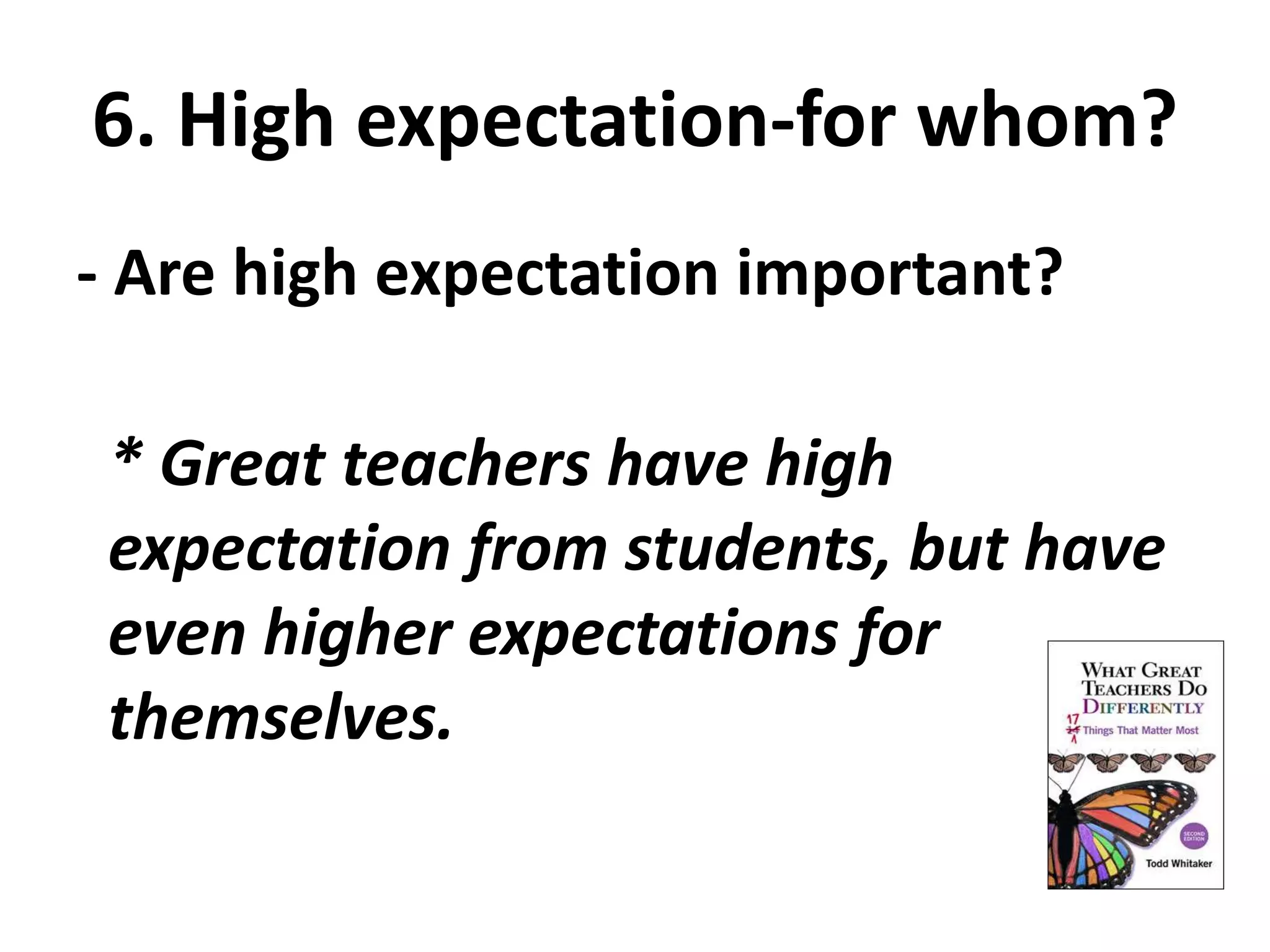 6. High expectation-for whom? 
- Are high expectation important? 
* Great teachers have high 
expectation from students, but have 
even higher expectations for 
themselves. 
 