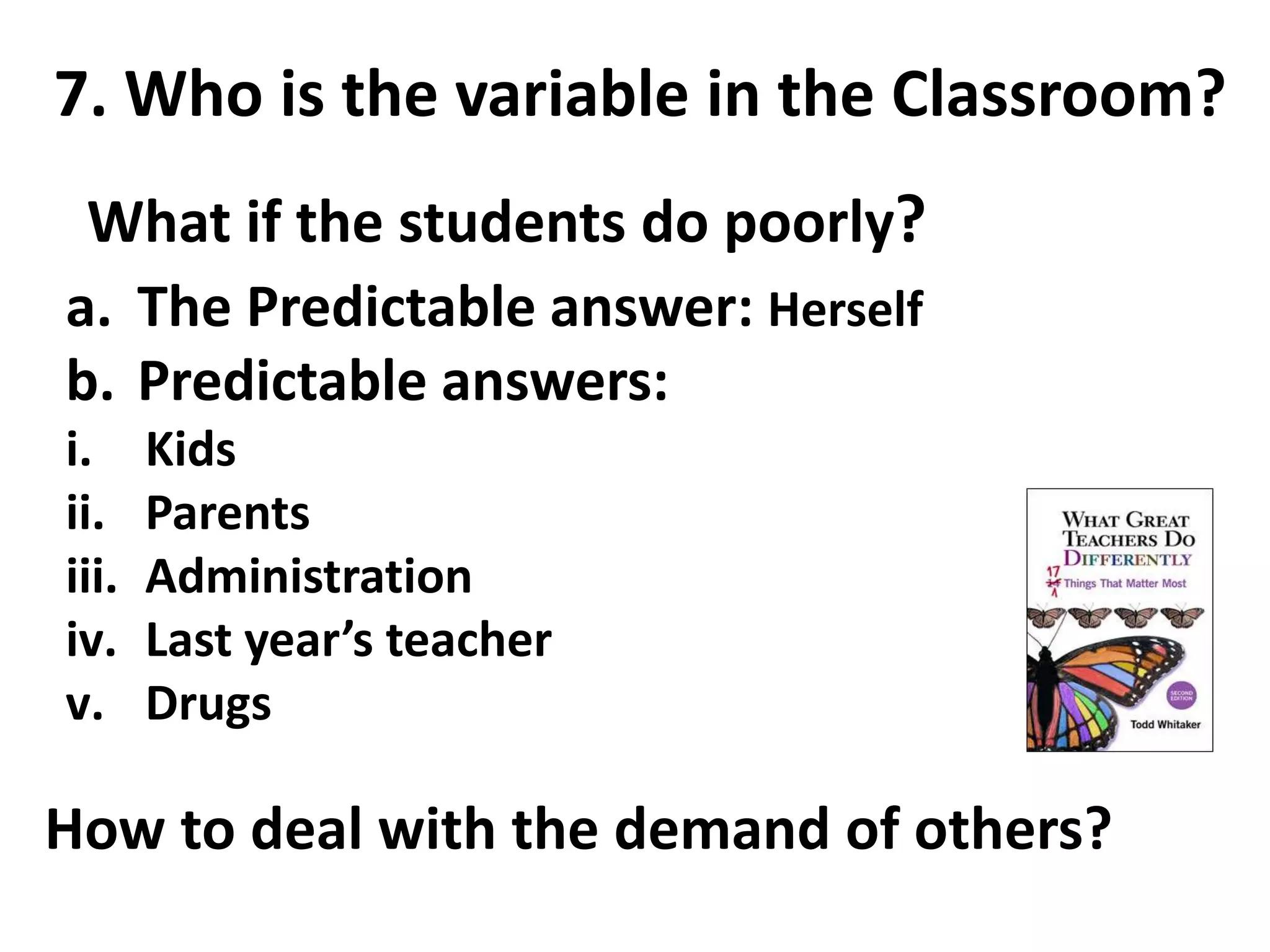 7. Who is the variable in the Classroom? 
What if the students do poorly? 
a. The Predictable answer: Herself 
b. Predictable answers: 
i. Kids 
ii. Parents 
iii. Administration 
iv. Last year’s teacher 
v. Drugs 
How to deal with the demand of others? 
 