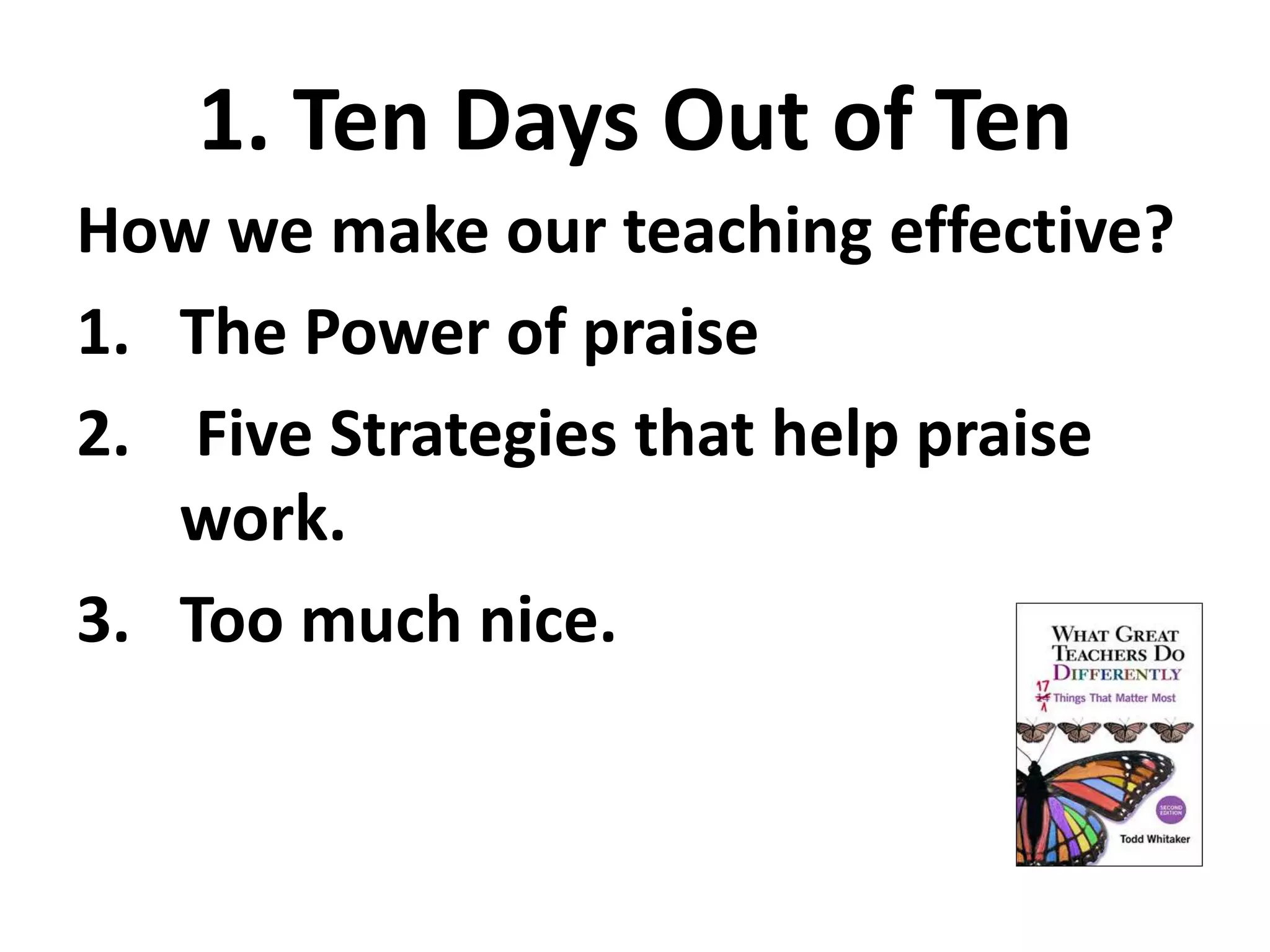 1. Ten Days Out of Ten 
How we make our teaching effective? 
1. The Power of praise 
2. Five Strategies that help praise 
work. 
3. Too much nice. 
 