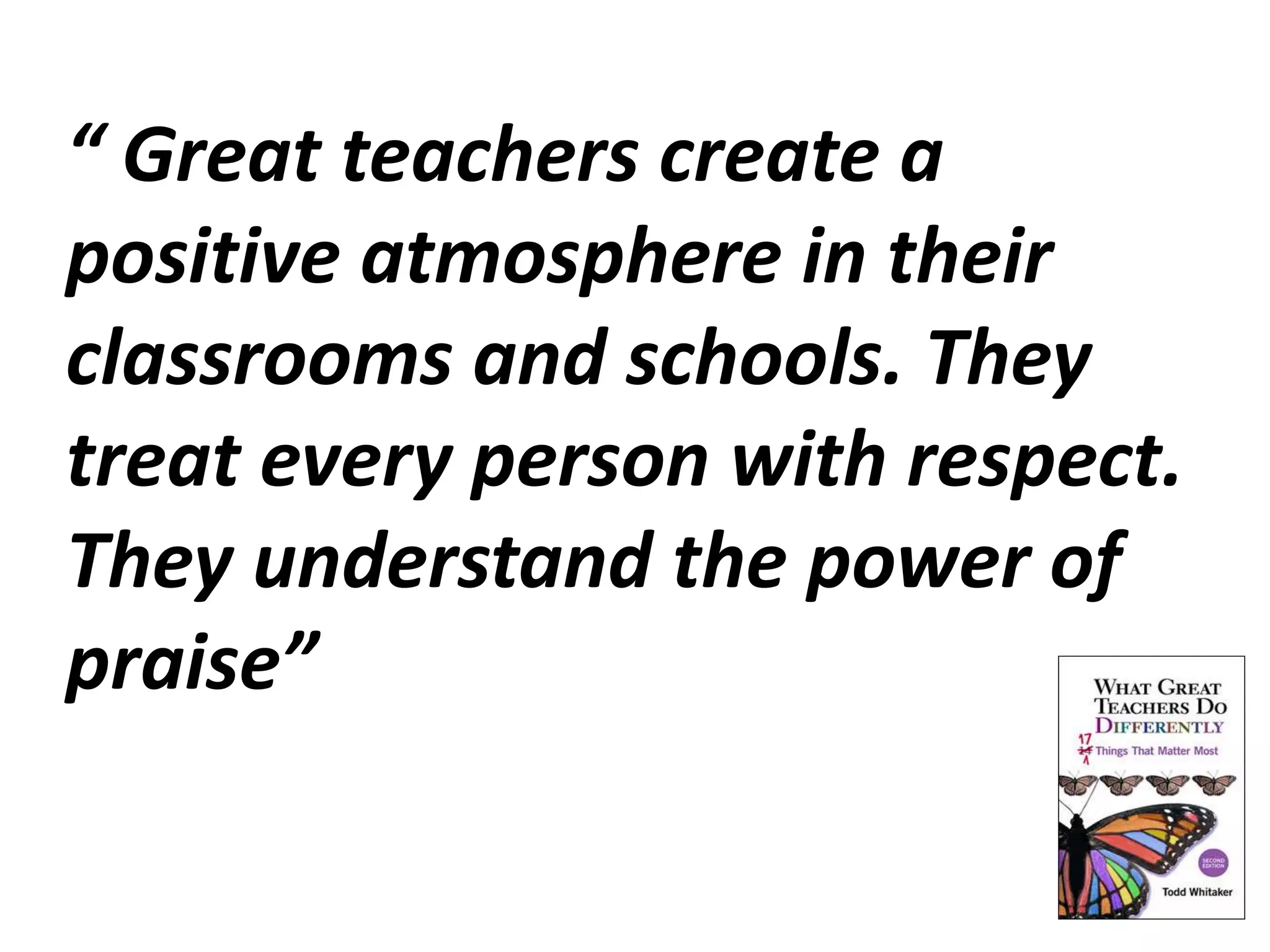 “ Great teachers create a 
positive atmosphere in their 
classrooms and schools. They 
treat every person with respect. 
They understand the power of 
praise” 
 