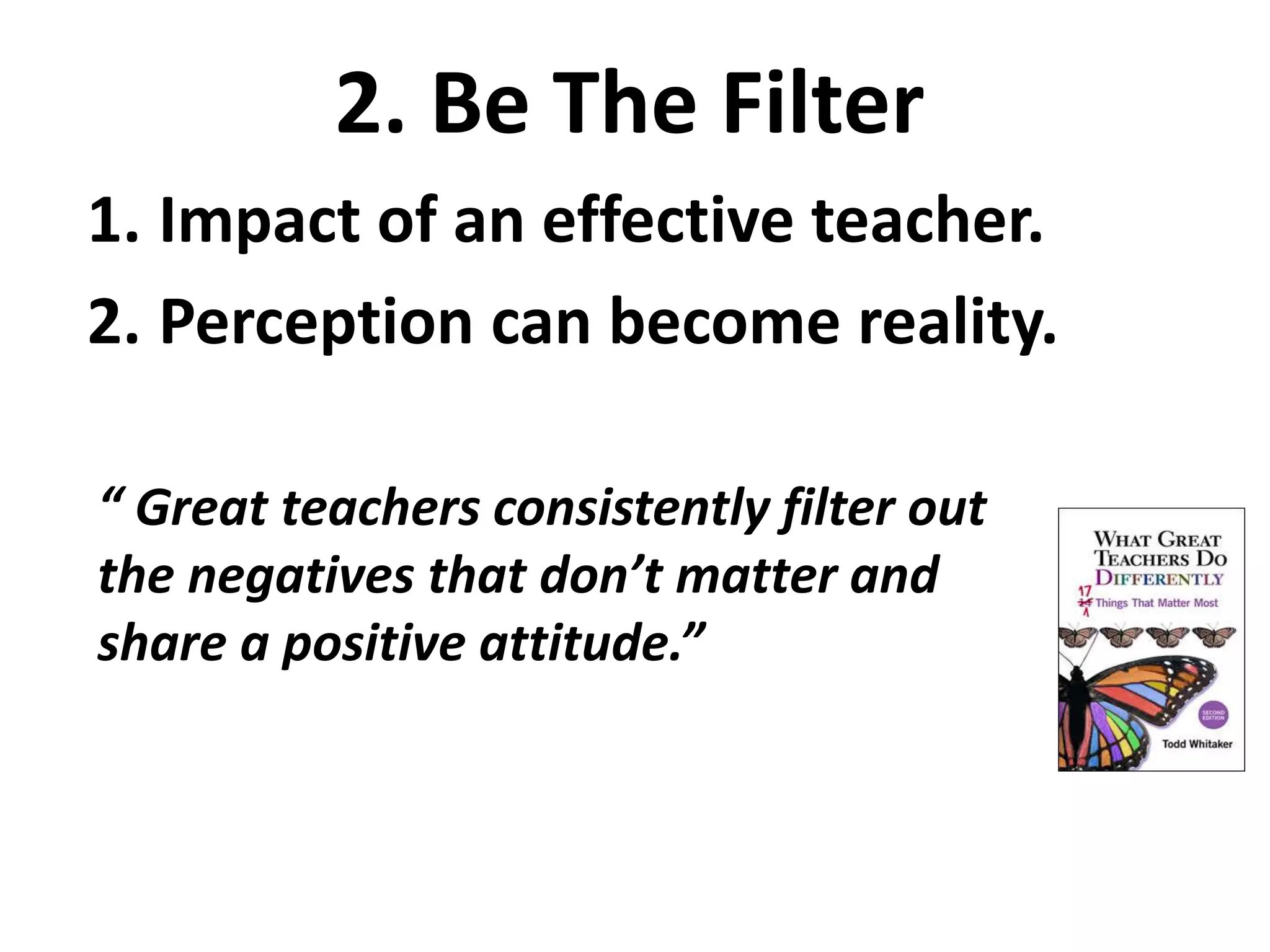 2. Be The Filter 
1. Impact of an effective teacher. 
2. Perception can become reality. 
“ Great teachers consistently filter out 
the negatives that don’t matter and 
share a positive attitude.” 
 