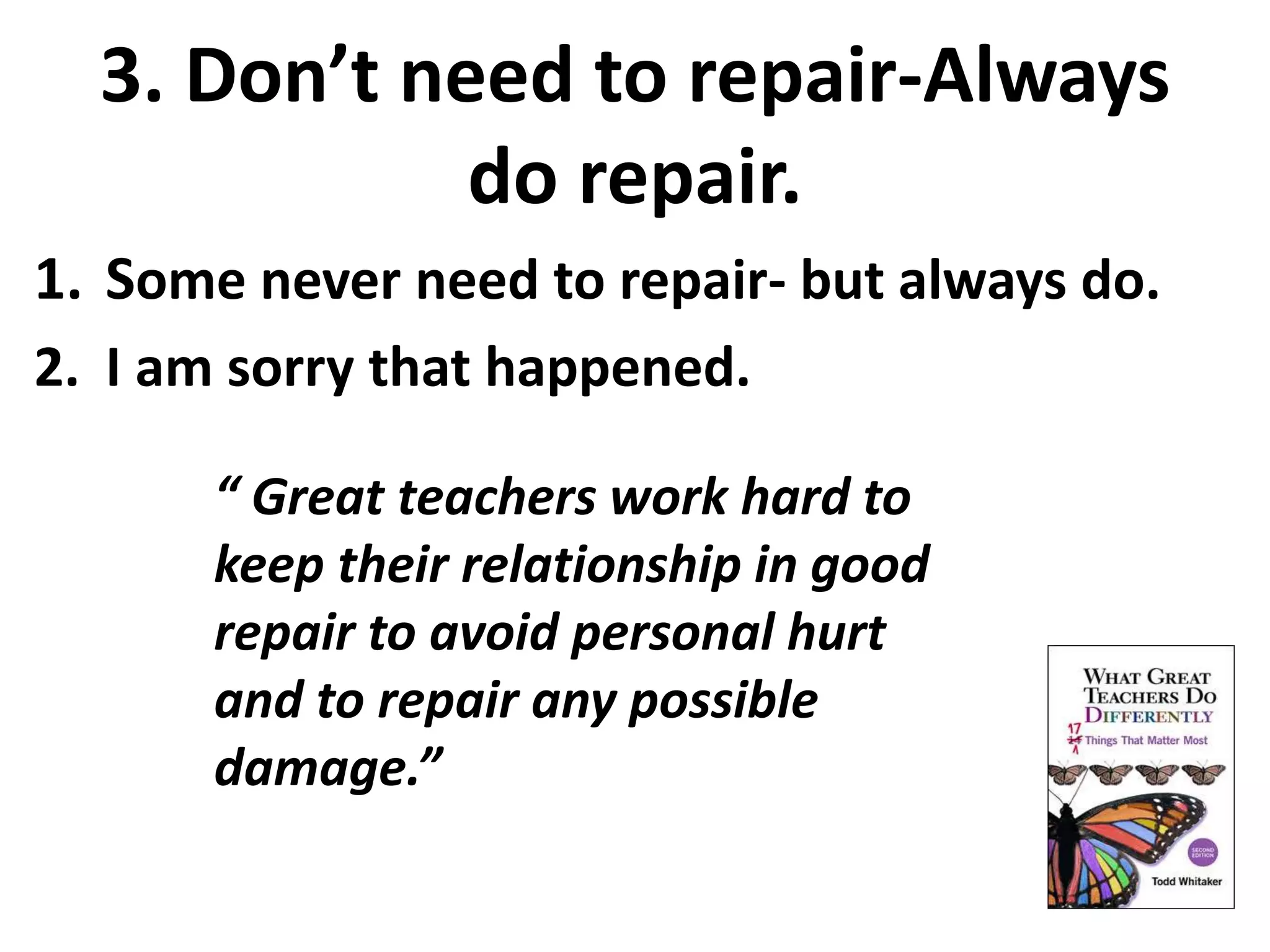 3. Don’t need to repair-Always 
do repair. 
1. Some never need to repair- but always do. 
2. I am sorry that happened. 
“ Great teachers work hard to 
keep their relationship in good 
repair to avoid personal hurt 
and to repair any possible 
damage.” 
 