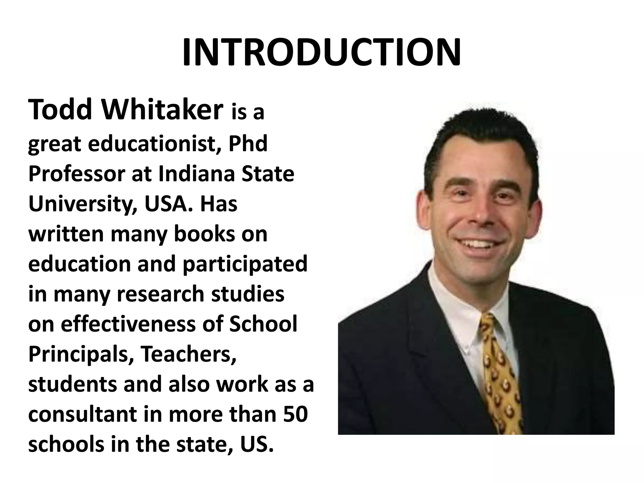 INTRODUCTION 
Todd Whitaker is a 
great educationist, Phd 
Professor at Indiana State 
University, USA. Has 
written many books on 
education and participated 
in many research studies 
on effectiveness of School 
Principals, Teachers, 
students and also work as a 
consultant in more than 50 
schools in the state, US. 
 