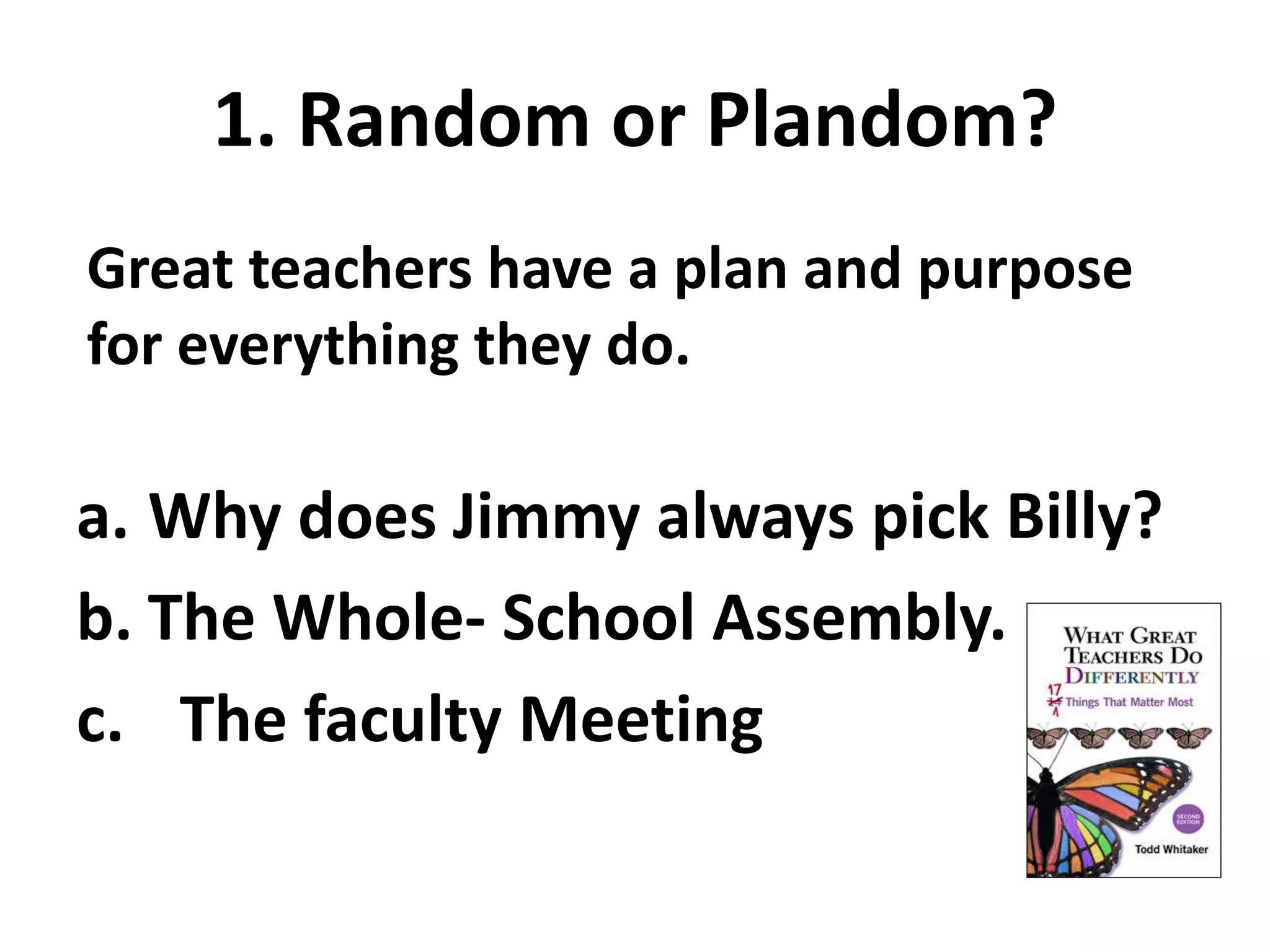 1. Random or Plandom? 
Great teachers have a plan and purpose 
for everything they do. 
a. Why does Jimmy always pick Billy? 
b. The Whole- School Assembly. 
c. The faculty Meeting 
 
