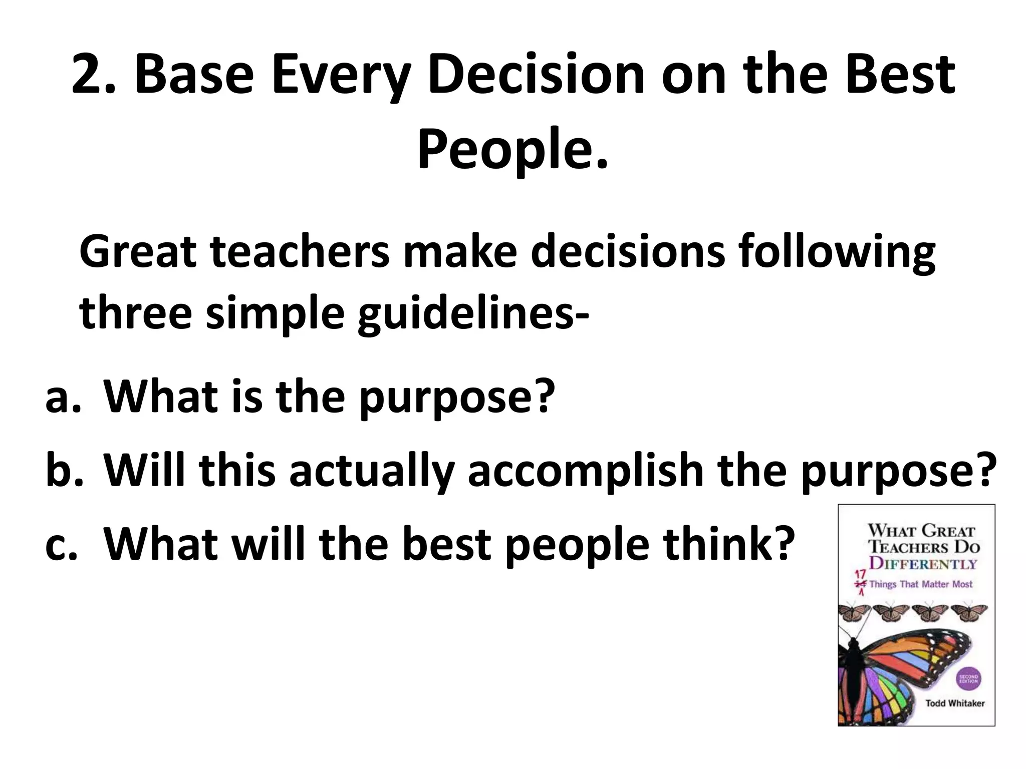 2. Base Every Decision on the Best 
People. 
Great teachers make decisions following 
three simple guidelines- 
a. What is the purpose? 
b. Will this actually accomplish the purpose? 
c. What will the best people think? 
 