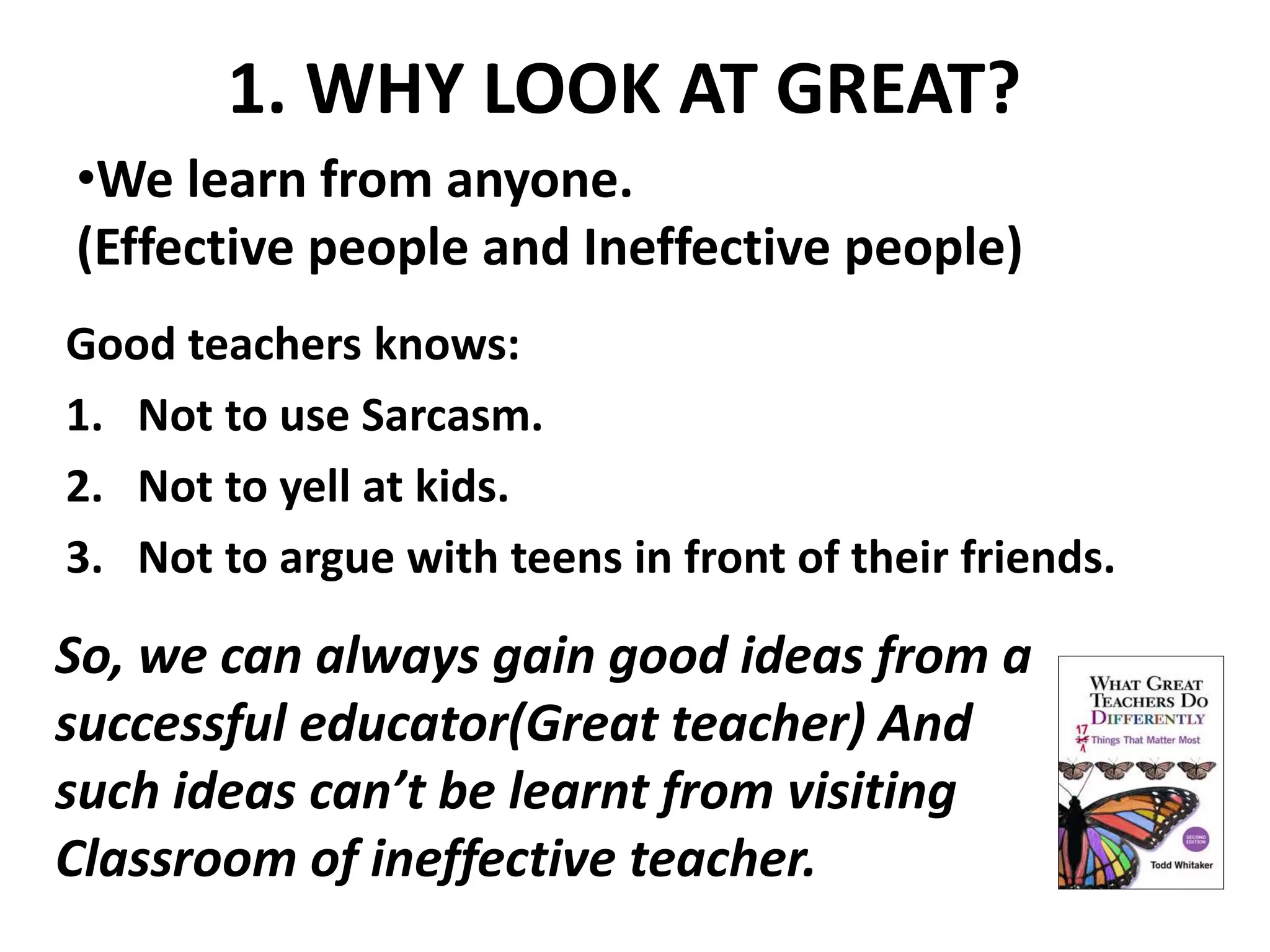 1. WHY LOOK AT GREAT? 
•We learn from anyone. 
(Effective people and Ineffective people) 
Good teachers knows: 
1. Not to use Sarcasm. 
2. Not to yell at kids. 
3. Not to argue with teens in front of their friends. 
So, we can always gain good ideas from a 
successful educator(Great teacher) And 
such ideas can’t be learnt from visiting 
Classroom of ineffective teacher. 
 