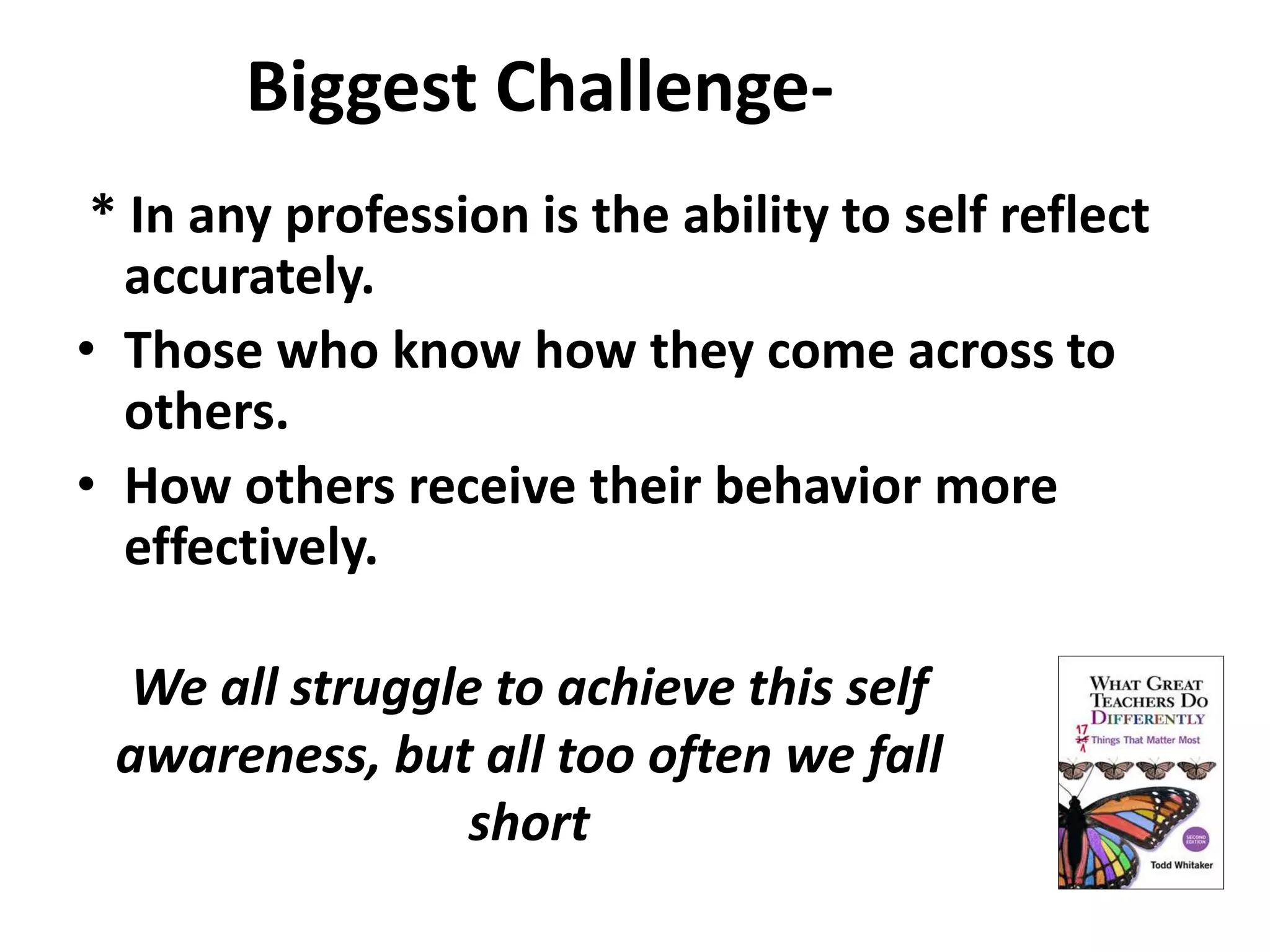 Biggest Challenge- 
* In any profession is the ability to self reflect 
accurately. 
• Those who know how they come across to 
others. 
• How others receive their behavior more 
effectively. 
We all struggle to achieve this self 
awareness, but all too often we fall 
short 
 