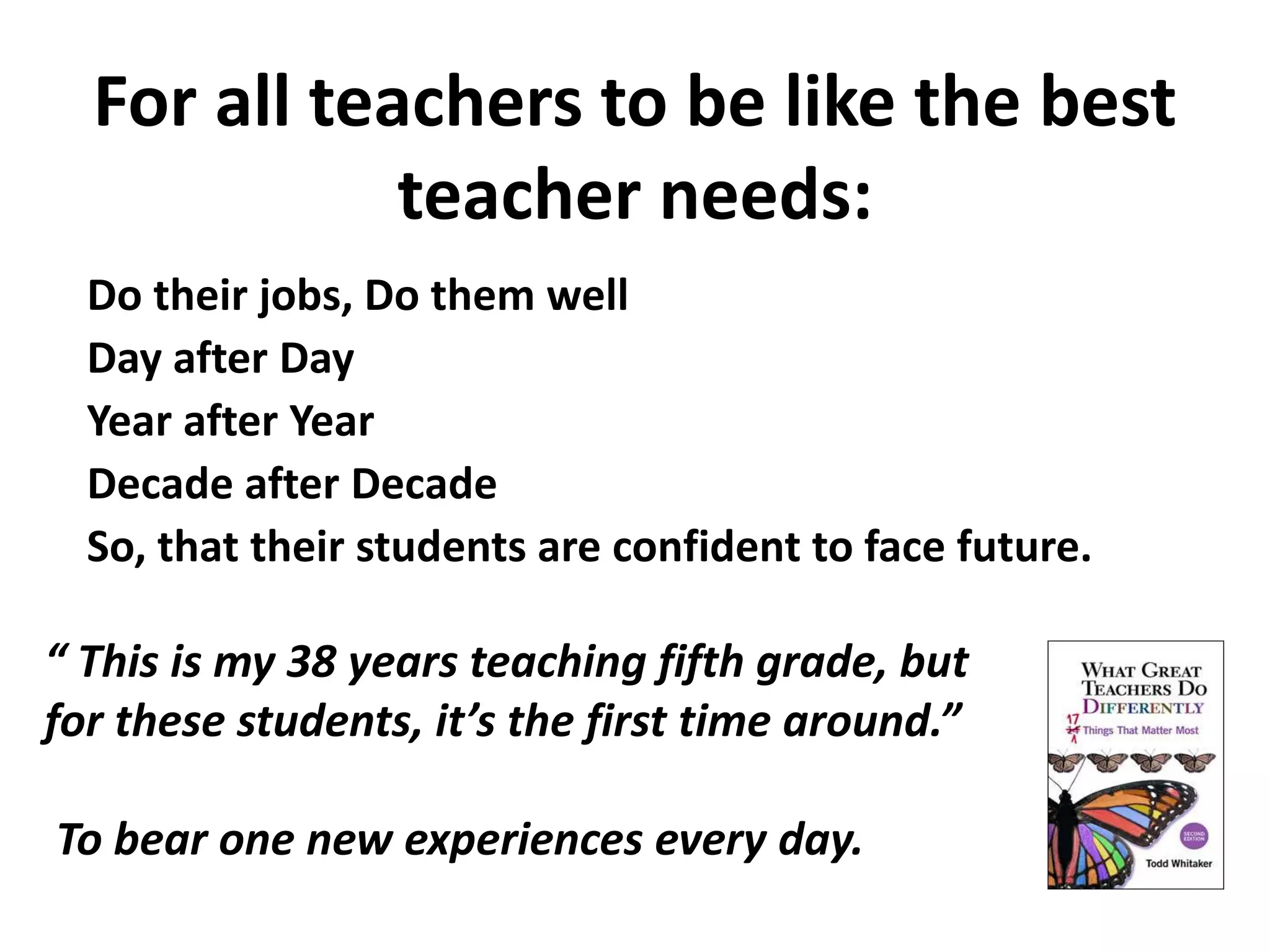 For all teachers to be like the best 
teacher needs: 
Do their jobs, Do them well 
Day after Day 
Year after Year 
Decade after Decade 
So, that their students are confident to face future. 
“ This is my 38 years teaching fifth grade, but 
for these students, it’s the first time around.” 
To bear one new experiences every day. 
 