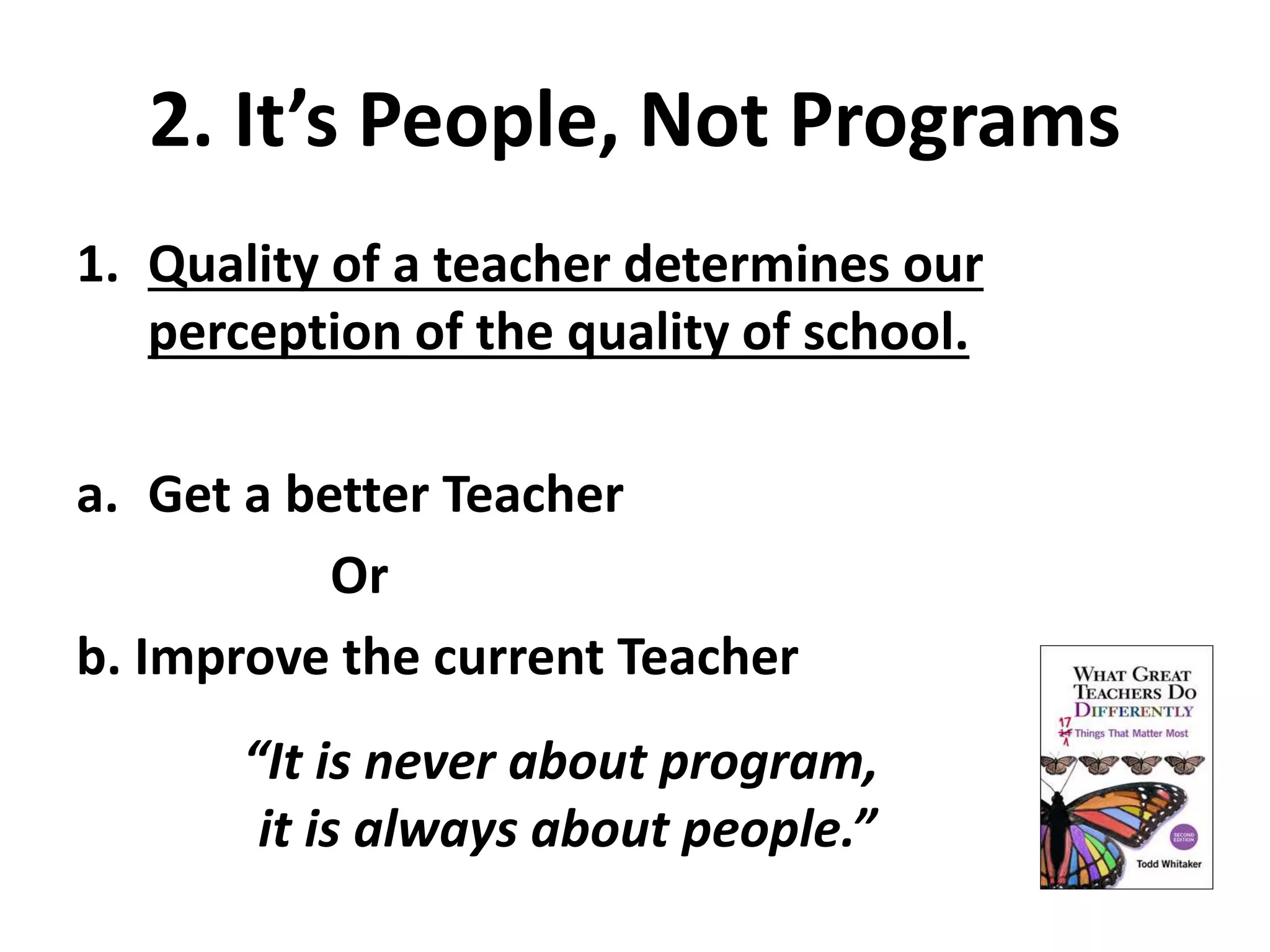 2. It’s People, Not Programs 
1. Quality of a teacher determines our 
perception of the quality of school. 
a. Get a better Teacher 
Or 
b. Improve the current Teacher 
“It is never about program, 
it is always about people.” 
 