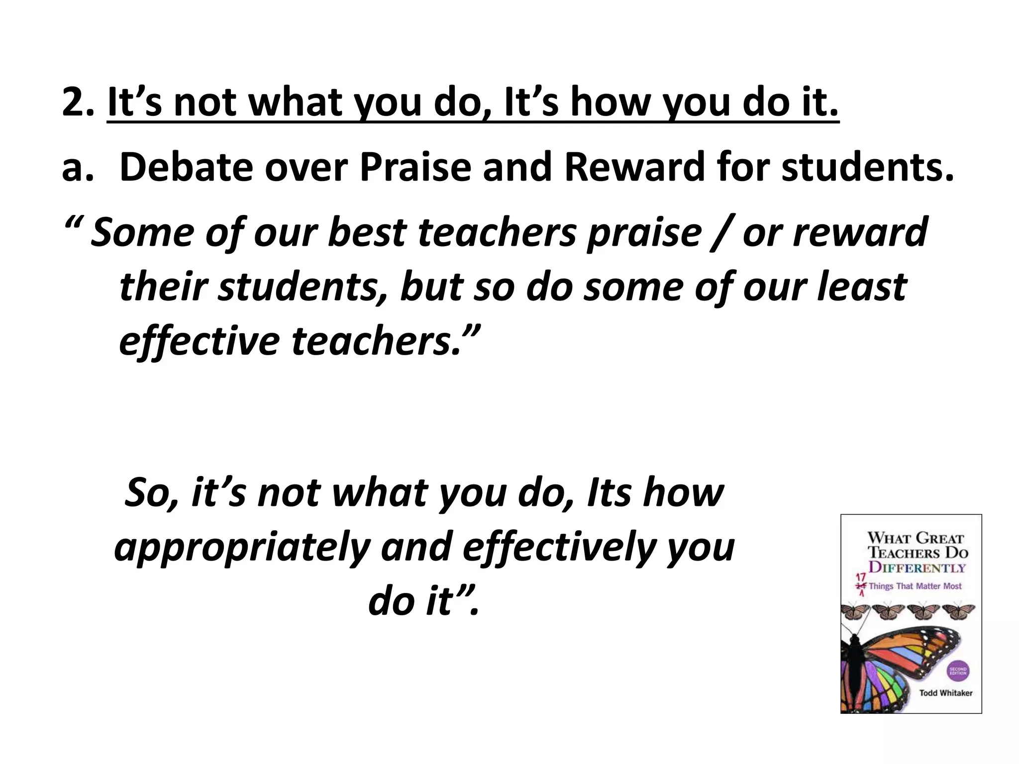 2. It’s not what you do, It’s how you do it. 
a. Debate over Praise and Reward for students. 
“ Some of our best teachers praise / or reward 
their students, but so do some of our least 
effective teachers.” 
So, it’s not what you do, Its how 
appropriately and effectively you 
do it”. 
 