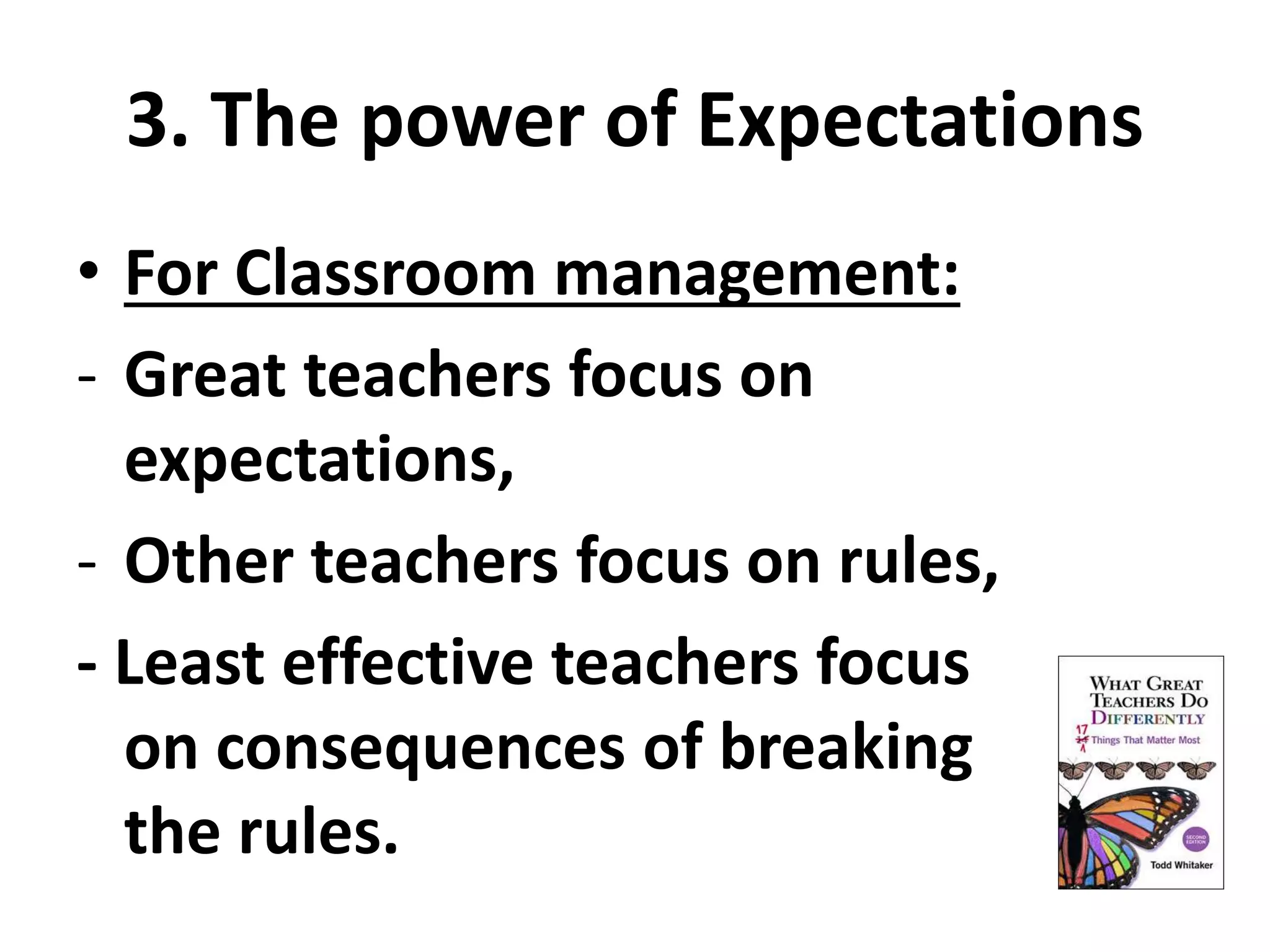 3. The power of Expectations 
• For Classroom management: 
- Great teachers focus on 
expectations, 
- Other teachers focus on rules, 
- Least effective teachers focus 
on consequences of breaking 
the rules. 
 