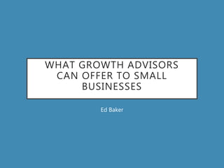 WHAT GROWTH ADVISORS
CAN OFFER TO SMALL
BUSINESSES
Ed Baker
 
