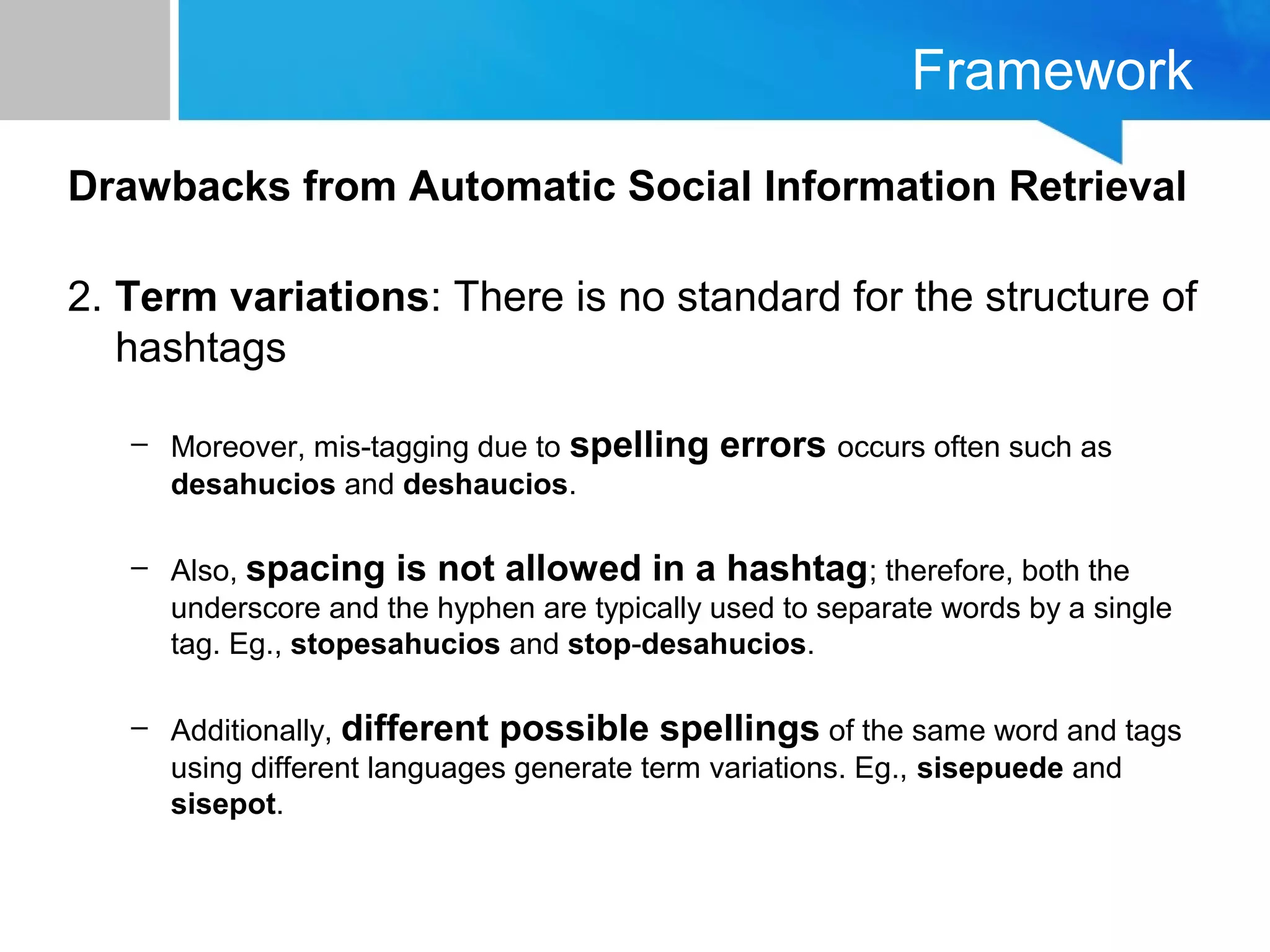 Framework
Drawbacks from Automatic Social Information Retrieval
2. Term variations: There is no standard for the structure of
hashtags
– Moreover, mis-tagging due to spelling errors occurs often such as
desahucios and deshaucios.
– Also, spacing is not allowed in a hashtag; therefore, both the
underscore and the hyphen are typically used to separate words by a single
tag. Eg., stopesahucios and stop-desahucios.
– Additionally, different possible spellings of the same word and tags
using different languages generate term variations. Eg., sisepuede and
sisepot.
 