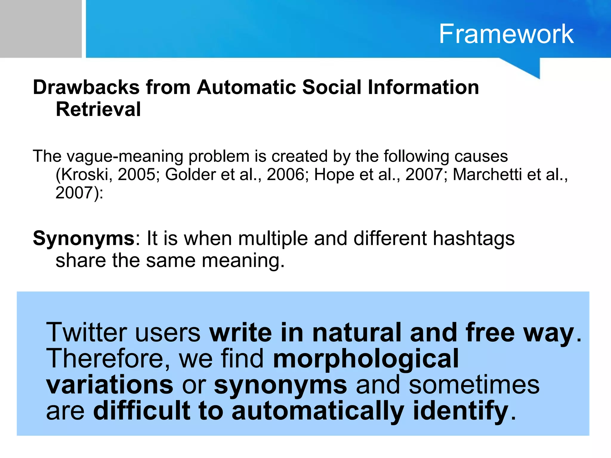 Framework
Drawbacks from Automatic Social Information
Retrieval
The vague-meaning problem is created by the following causes
(Kroski, 2005; Golder et al., 2006; Hope et al., 2007; Marchetti et al.,
2007):
Synonyms: It is when multiple and different hashtags
share the same meaning.
Twitter users write in natural and free way.
Therefore, we find morphological
variations or synonyms and sometimes
are difficult to automatically identify.
 