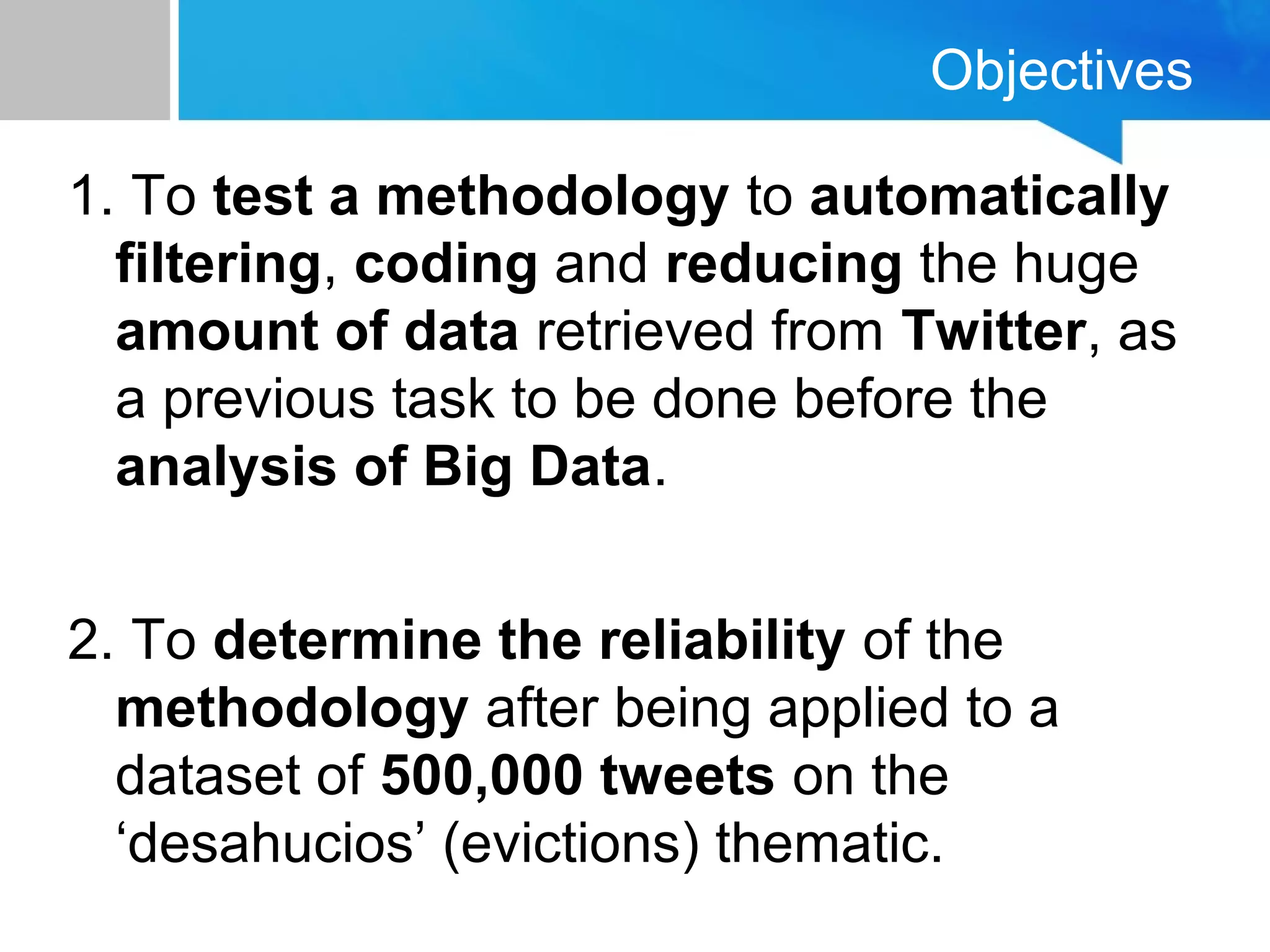 Objectives
1. To test a methodology to automatically
filtering, coding and reducing the huge
amount of data retrieved from Twitter, as
a previous task to be done before the
analysis of Big Data.
2. To determine the reliability of the
methodology after being applied to a
dataset of 500,000 tweets on the
‘desahucios’ (evictions) thematic.
 