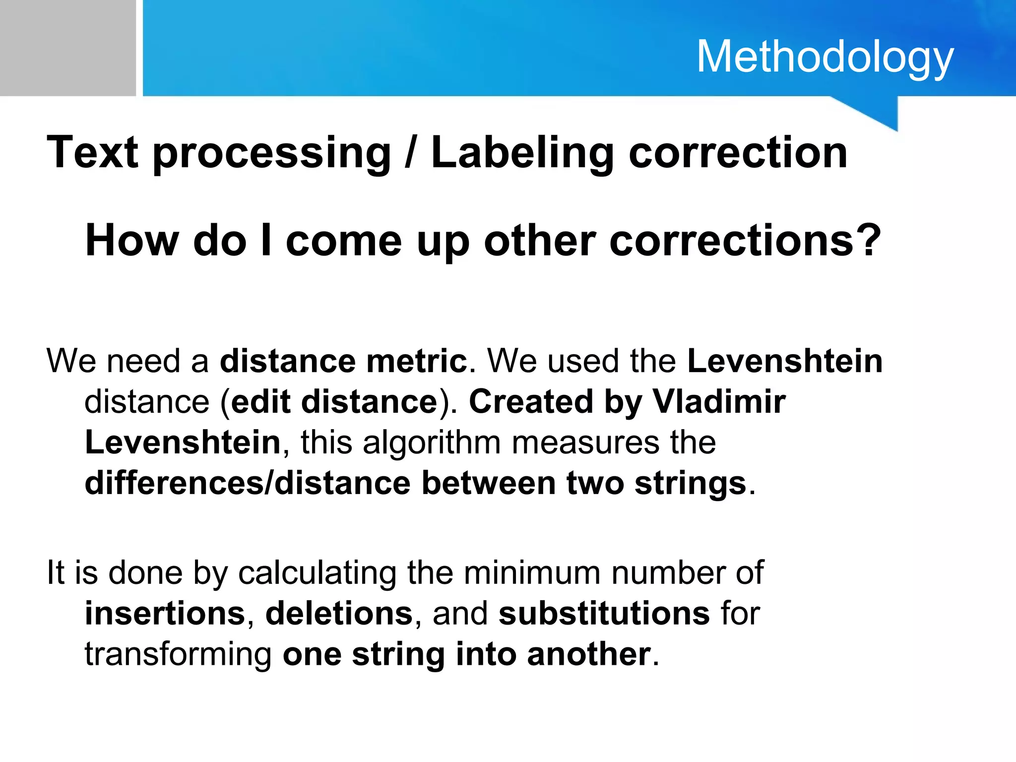 Methodology
Text processing / Labeling correction
How do I come up other corrections?
We need a distance metric. We used the Levenshtein
distance (edit distance). Created by Vladimir
Levenshtein, this algorithm measures the
differences/distance between two strings.
It is done by calculating the minimum number of
insertions, deletions, and substitutions for
transforming one string into another.
 