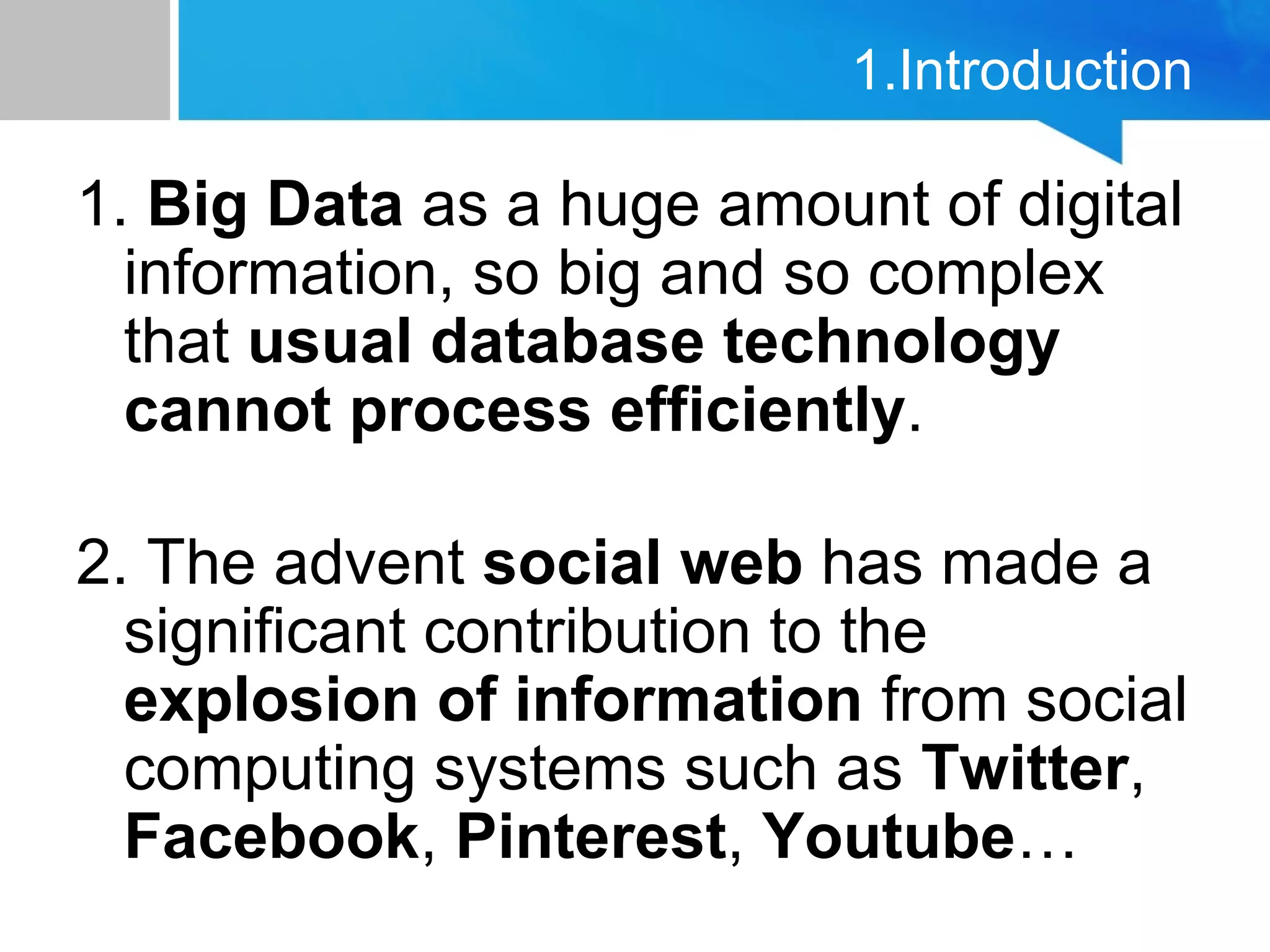 1.Introduction
1. Big Data as a huge amount of digital
information, so big and so complex
that usual database technology
cannot process efficiently.
2. The advent social web has made a
significant contribution to the
explosion of information from social
computing systems such as Twitter,
Facebook, Pinterest, Youtube…
 