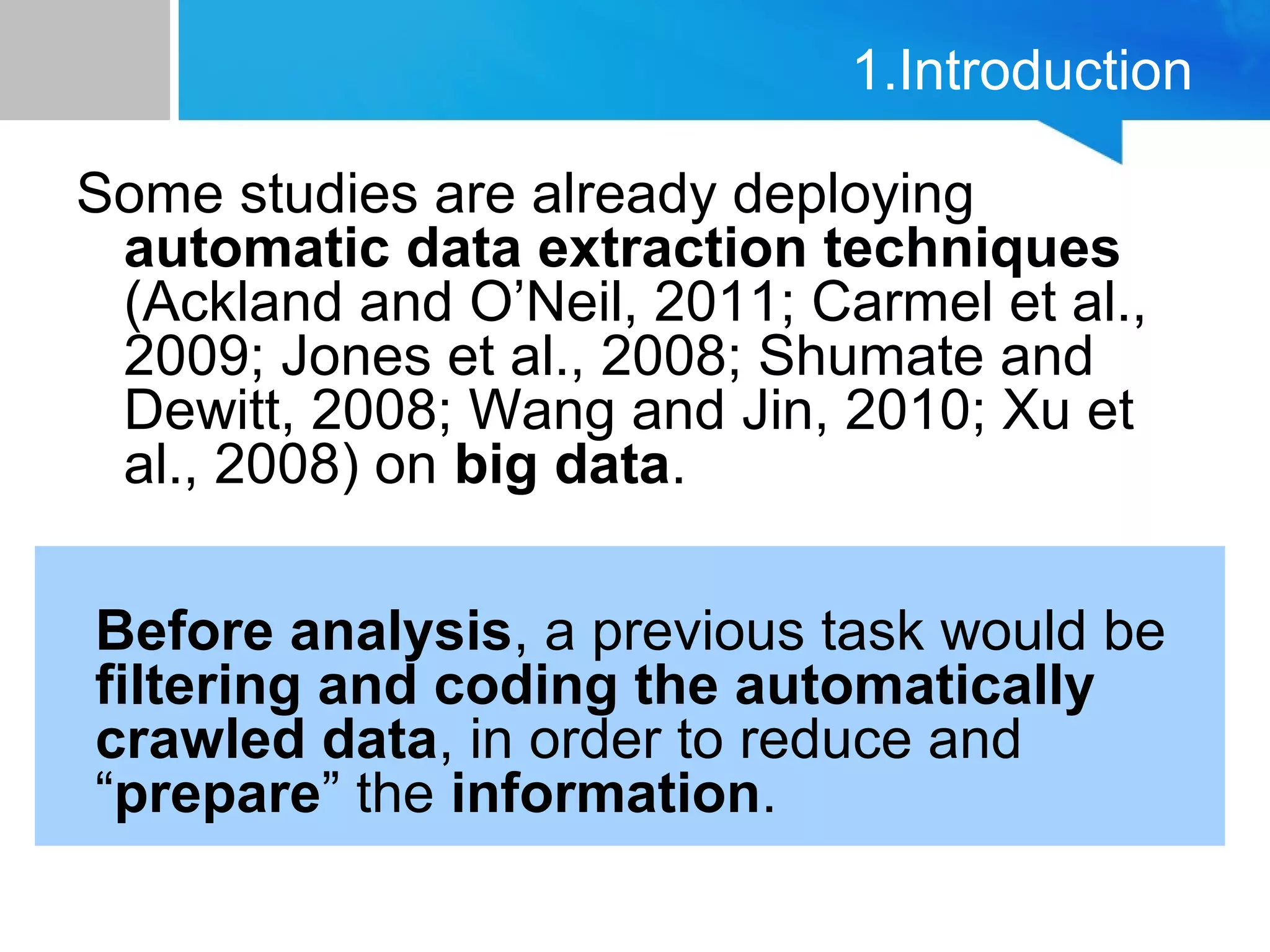 1.Introduction
Some studies are already deploying
automatic data extraction techniques
(Ackland and O’Neil, 2011; Carmel et al.,
2009; Jones et al., 2008; Shumate and
Dewitt, 2008; Wang and Jin, 2010; Xu et
al., 2008) on big data.
Before analysis, a previous task would be
filtering and coding the automatically
crawled data, in order to reduce and
“prepare” the information.
 