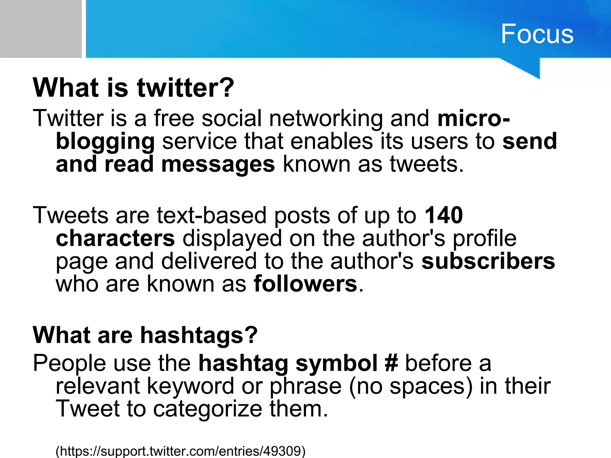 Focus
What is twitter?
Twitter is a free social networking and micro-
blogging service that enables its users to send
and read messages known as tweets.
Tweets are text-based posts of up to 140
characters displayed on the author's profile
page and delivered to the author's subscribers
who are known as followers.
What are hashtags?
People use the hashtag symbol # before a
relevant keyword or phrase (no spaces) in their
Tweet to categorize them.
(https://support.twitter.com/entries/49309)
 
