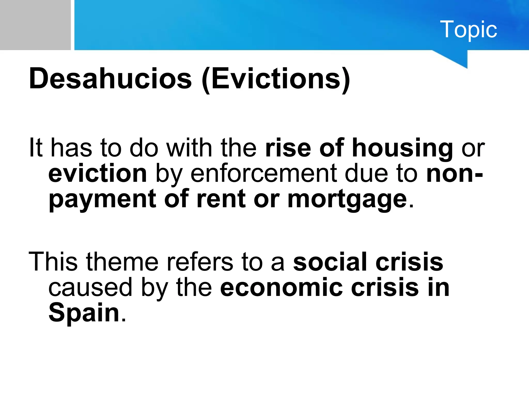 Topic
Desahucios (Evictions)
It has to do with the rise of housing or
eviction by enforcement due to non-
payment of rent or mortgage.
This theme refers to a social crisis
caused by the economic crisis in
Spain.
 